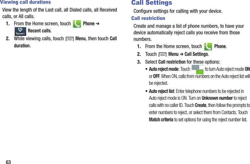 63Viewing call durationsView the length of the Last call, all Dialed calls, all Received calls, or All calls.1. From the Home screen, touch   Phone ➔  Recent calls.2. While viewing calls, touch  Menu, then touch Call duration.Call SettingsConfigure settings for calling with your device.Call restrictionCreate and manage a list of phone numbers, to have your device automatically reject calls you receive from those numbers.1. From the Home screen, touch   Phone.2. Touch  Menu ➔ Call Settings.3. Select Call restriction for these options:•Auto reject mode: Touch   to turn Auto reject mode ON or OFF. When ON, calls from numbers on the Auto reject list will be rejected.• Auto reject list: Enter telephone numbers to be rejected in Auto reject mode is ON. Turn on Unknown number to reject calls with no caller ID. Touch Create, then follow the prompts to enter numbers to reject, or select them from Contacts. Touch Match criteria to set options for using the reject number list. DRAFT - Internal Use Only