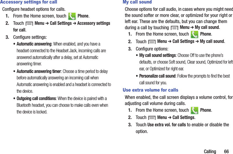 Calling       66Accessory settings for callConfigure headset options for calls.1. From the Home screen, touch   Phone.2. Touch  Menu ➔ Call Settings ➔ Accessory settings for call.3. Configure settings:• Automatic answering: When enabled, and you have a headset connected to the Headset Jack, incoming calls are answered automatically after a delay, set at Automatic answering timer.• Automatic answering timer: Choose a time period to delay before automatically answering an incoming call when Automatic answering is enabled and a headset is connected to the device.• Outgoing call conditions: When the device is paired with a Bluetooth headset, you can choose to make calls even when the device is locked. My call soundChoose options for call audio, in cases where you might need the sound softer or more clear, or optimized for your right or left ear. These are the defaults, but you can change them during a call by touching  Menu ➔ My call sound.1. From the Home screen, touch   Phone.2. Touch  Menu ➔ Call Settings ➔ My call sound.3. Configure options:• My call sound settings: Choose Off to use the phone’s defaults, or choose Soft sound, Clear sound, Optimized for left ear, or Optimized for right ear.• Personalize call sound: Follow the prompts to find the best call sound for you.Use extra volume for callsWhen enabled, the call screen displays a volume control, for adjusting call volume during calls.1. From the Home screen, touch   Phone.2. Touch  Menu ➔ Call Settings.3. Touch Use extra vol. for calls to enable or disable the option.DRAFT - Internal Use Only