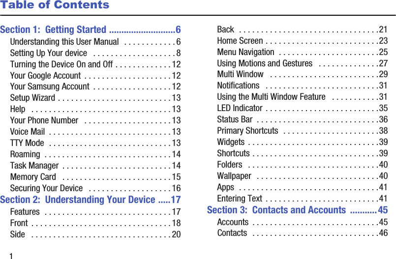 1Table of ContentsSection 1:  Getting Started ...........................6Understanding this User Manual  . . . . . . . . . . . .6Setting Up Your device   . . . . . . . . . . . . . . . . . . .8Turning the Device On and Off . . . . . . . . . . . . . 12Your Google Account  . . . . . . . . . . . . . . . . . . . . 12Your Samsung Account  . . . . . . . . . . . . . . . . . .12Setup Wizard . . . . . . . . . . . . . . . . . . . . . . . . . . 13Help   . . . . . . . . . . . . . . . . . . . . . . . . . . . . . . . . 13Your Phone Number   . . . . . . . . . . . . . . . . . . . . 13Voice Mail  . . . . . . . . . . . . . . . . . . . . . . . . . . . .13TTY Mode  . . . . . . . . . . . . . . . . . . . . . . . . . . . . 13Roaming  . . . . . . . . . . . . . . . . . . . . . . . . . . . . . 14Task Manager  . . . . . . . . . . . . . . . . . . . . . . . . . 14Memory Card   . . . . . . . . . . . . . . . . . . . . . . . . . 15Securing Your Device   . . . . . . . . . . . . . . . . . . . 16Section 2:  Understanding Your Device .....17Features  . . . . . . . . . . . . . . . . . . . . . . . . . . . . . 17Front  . . . . . . . . . . . . . . . . . . . . . . . . . . . . . . . .18Side   . . . . . . . . . . . . . . . . . . . . . . . . . . . . . . . . 20Back  . . . . . . . . . . . . . . . . . . . . . . . . . . . . . . . .21Home Screen . . . . . . . . . . . . . . . . . . . . . . . . . .23Menu Navigation  . . . . . . . . . . . . . . . . . . . . . . .25Using Motions and Gestures   . . . . . . . . . . . . . .27Multi Window   . . . . . . . . . . . . . . . . . . . . . . . . .29Notifications   . . . . . . . . . . . . . . . . . . . . . . . . . .31Using the Multi Window Feature   . . . . . . . . . . .31LED Indicator . . . . . . . . . . . . . . . . . . . . . . . . . .35Status Bar  . . . . . . . . . . . . . . . . . . . . . . . . . . . .36Primary Shortcuts  . . . . . . . . . . . . . . . . . . . . . .38Widgets . . . . . . . . . . . . . . . . . . . . . . . . . . . . . .39Shortcuts . . . . . . . . . . . . . . . . . . . . . . . . . . . . .39Folders   . . . . . . . . . . . . . . . . . . . . . . . . . . . . . .40Wallpaper  . . . . . . . . . . . . . . . . . . . . . . . . . . . .40Apps  . . . . . . . . . . . . . . . . . . . . . . . . . . . . . . . .41Entering Text . . . . . . . . . . . . . . . . . . . . . . . . . .41Section 3:  Contacts and Accounts  ...........45Accounts  . . . . . . . . . . . . . . . . . . . . . . . . . . . . .45Contacts  . . . . . . . . . . . . . . . . . . . . . . . . . . . . .46DRAFT - Internal Use Only