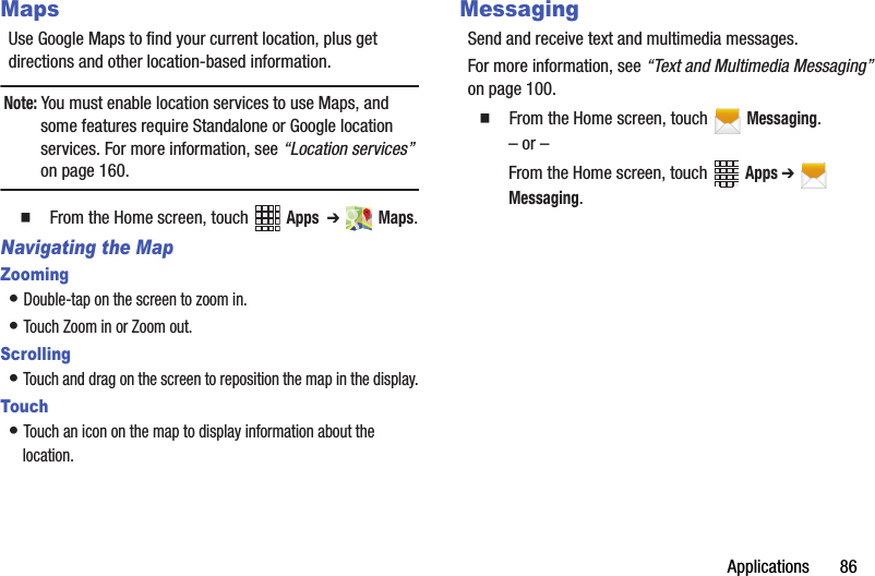Applications       86MapsUse Google Maps to find your current location, plus get directions and other location-based information.Note: You must enable location services to use Maps, and some features require Standalone or Google location services. For more information, see “Location services” on page 160.  From the Home screen, touch   Apps  ➔  Maps.Navigating the MapZooming• Double-tap on the screen to zoom in.• Touch Zoom in or Zoom out.Scrolling• Touch and drag on the screen to reposition the map in the display.Touch• Touch an icon on the map to display information about the location.MessagingSend and receive text and multimedia messages.For more information, see “Text and Multimedia Messaging” on page 100.  From the Home screen, touch   Messaging.– or –From the Home screen, touch   Apps ➔  Messaging.DRAFT - Internal Use Only