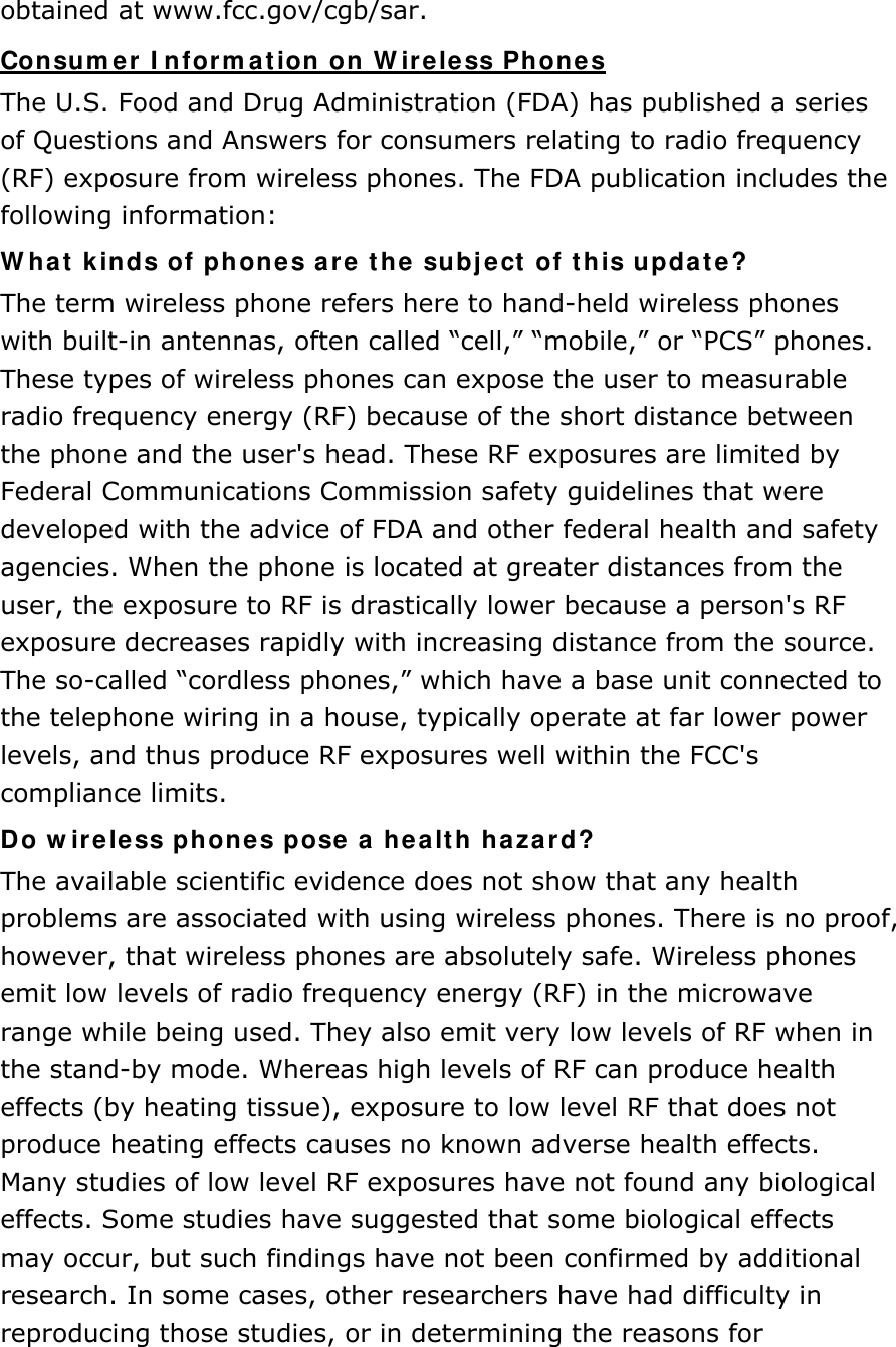 obtained at www.fcc.gov/cgb/sar. Consumer Information on Wireless Phones The U.S. Food and Drug Administration (FDA) has published a series of Questions and Answers for consumers relating to radio frequency (RF) exposure from wireless phones. The FDA publication includes the following information: What kinds of phones are the subject of this update? The term wireless phone refers here to hand-held wireless phones with built-in antennas, often called “cell,” “mobile,” or “PCS” phones. These types of wireless phones can expose the user to measurable radio frequency energy (RF) because of the short distance between the phone and the user&apos;s head. These RF exposures are limited by Federal Communications Commission safety guidelines that were developed with the advice of FDA and other federal health and safety agencies. When the phone is located at greater distances from the user, the exposure to RF is drastically lower because a person&apos;s RF exposure decreases rapidly with increasing distance from the source. The so-called “cordless phones,” which have a base unit connected to the telephone wiring in a house, typically operate at far lower power levels, and thus produce RF exposures well within the FCC&apos;s compliance limits. Do wireless phones pose a health hazard? The available scientific evidence does not show that any health problems are associated with using wireless phones. There is no proof, however, that wireless phones are absolutely safe. Wireless phones emit low levels of radio frequency energy (RF) in the microwave range while being used. They also emit very low levels of RF when in the stand-by mode. Whereas high levels of RF can produce health effects (by heating tissue), exposure to low level RF that does not produce heating effects causes no known adverse health effects. Many studies of low level RF exposures have not found any biological effects. Some studies have suggested that some biological effects may occur, but such findings have not been confirmed by additional research. In some cases, other researchers have had difficulty in reproducing those studies, or in determining the reasons for 