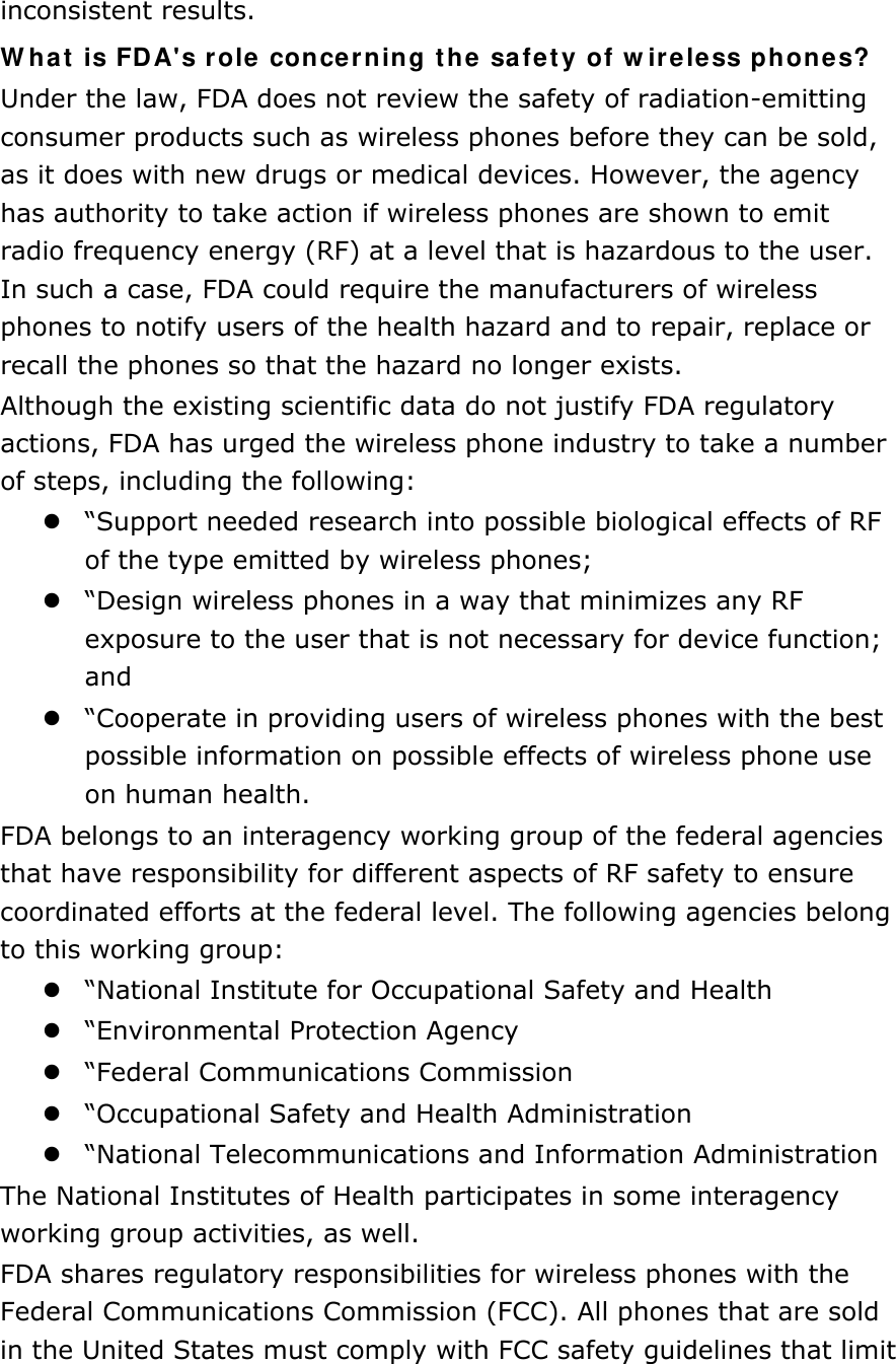 inconsistent results. What is FDA&apos;s role concerning the safety of wireless phones? Under the law, FDA does not review the safety of radiation-emitting consumer products such as wireless phones before they can be sold, as it does with new drugs or medical devices. However, the agency has authority to take action if wireless phones are shown to emit radio frequency energy (RF) at a level that is hazardous to the user. In such a case, FDA could require the manufacturers of wireless phones to notify users of the health hazard and to repair, replace or recall the phones so that the hazard no longer exists. Although the existing scientific data do not justify FDA regulatory actions, FDA has urged the wireless phone industry to take a number of steps, including the following:  “Support needed research into possible biological effects of RF of the type emitted by wireless phones;  “Design wireless phones in a way that minimizes any RF exposure to the user that is not necessary for device function; and  “Cooperate in providing users of wireless phones with the best possible information on possible effects of wireless phone use on human health. FDA belongs to an interagency working group of the federal agencies that have responsibility for different aspects of RF safety to ensure coordinated efforts at the federal level. The following agencies belong to this working group:  “National Institute for Occupational Safety and Health  “Environmental Protection Agency  “Federal Communications Commission  “Occupational Safety and Health Administration  “National Telecommunications and Information Administration The National Institutes of Health participates in some interagency working group activities, as well. FDA shares regulatory responsibilities for wireless phones with the Federal Communications Commission (FCC). All phones that are sold in the United States must comply with FCC safety guidelines that limit 