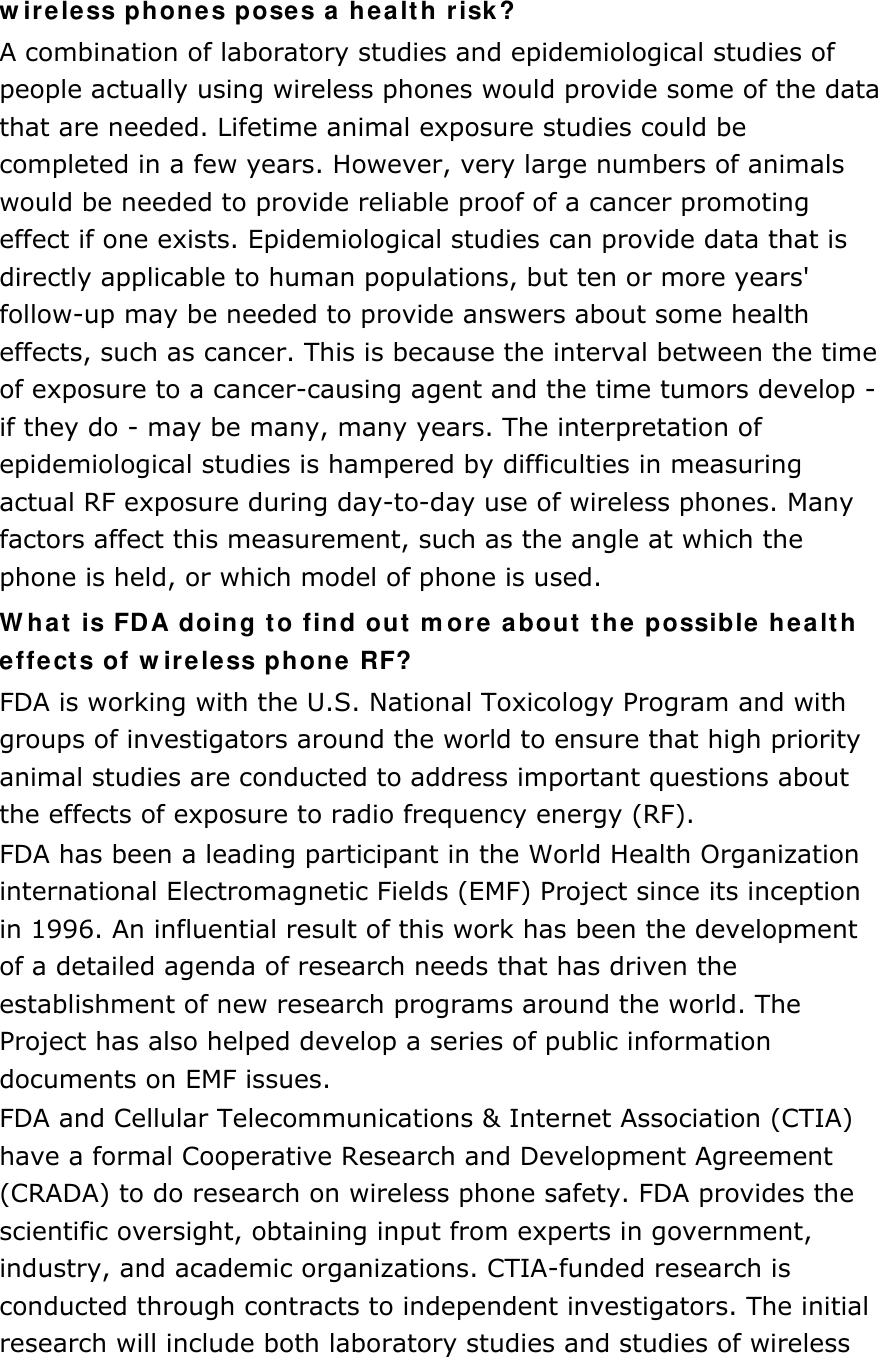 wireless phones poses a health risk? A combination of laboratory studies and epidemiological studies of people actually using wireless phones would provide some of the data that are needed. Lifetime animal exposure studies could be completed in a few years. However, very large numbers of animals would be needed to provide reliable proof of a cancer promoting effect if one exists. Epidemiological studies can provide data that is directly applicable to human populations, but ten or more years&apos; follow-up may be needed to provide answers about some health effects, such as cancer. This is because the interval between the time of exposure to a cancer-causing agent and the time tumors develop - if they do - may be many, many years. The interpretation of epidemiological studies is hampered by difficulties in measuring actual RF exposure during day-to-day use of wireless phones. Many factors affect this measurement, such as the angle at which the phone is held, or which model of phone is used. What is FDA doing to find out more about the possible health effects of wireless phone RF? FDA is working with the U.S. National Toxicology Program and with groups of investigators around the world to ensure that high priority animal studies are conducted to address important questions about the effects of exposure to radio frequency energy (RF). FDA has been a leading participant in the World Health Organization international Electromagnetic Fields (EMF) Project since its inception in 1996. An influential result of this work has been the development of a detailed agenda of research needs that has driven the establishment of new research programs around the world. The Project has also helped develop a series of public information documents on EMF issues. FDA and Cellular Telecommunications &amp; Internet Association (CTIA) have a formal Cooperative Research and Development Agreement (CRADA) to do research on wireless phone safety. FDA provides the scientific oversight, obtaining input from experts in government, industry, and academic organizations. CTIA-funded research is conducted through contracts to independent investigators. The initial research will include both laboratory studies and studies of wireless 