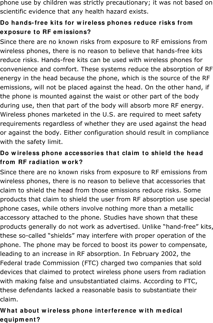 phone use by children was strictly precautionary; it was not based on scientific evidence that any health hazard exists.   Do hands-free kits for wireless phones reduce risks from exposure to RF emissions? Since there are no known risks from exposure to RF emissions from wireless phones, there is no reason to believe that hands-free kits reduce risks. Hands-free kits can be used with wireless phones for convenience and comfort. These systems reduce the absorption of RF energy in the head because the phone, which is the source of the RF emissions, will not be placed against the head. On the other hand, if the phone is mounted against the waist or other part of the body during use, then that part of the body will absorb more RF energy. Wireless phones marketed in the U.S. are required to meet safety requirements regardless of whether they are used against the head or against the body. Either configuration should result in compliance with the safety limit. Do wireless phone accessories that claim to shield the head from RF radiation work? Since there are no known risks from exposure to RF emissions from wireless phones, there is no reason to believe that accessories that claim to shield the head from those emissions reduce risks. Some products that claim to shield the user from RF absorption use special phone cases, while others involve nothing more than a metallic accessory attached to the phone. Studies have shown that these products generally do not work as advertised. Unlike “hand-free” kits, these so-called “shields” may interfere with proper operation of the phone. The phone may be forced to boost its power to compensate, leading to an increase in RF absorption. In February 2002, the Federal trade Commission (FTC) charged two companies that sold devices that claimed to protect wireless phone users from radiation with making false and unsubstantiated claims. According to FTC, these defendants lacked a reasonable basis to substantiate their claim. What about wireless phone interference with medical equipment? 