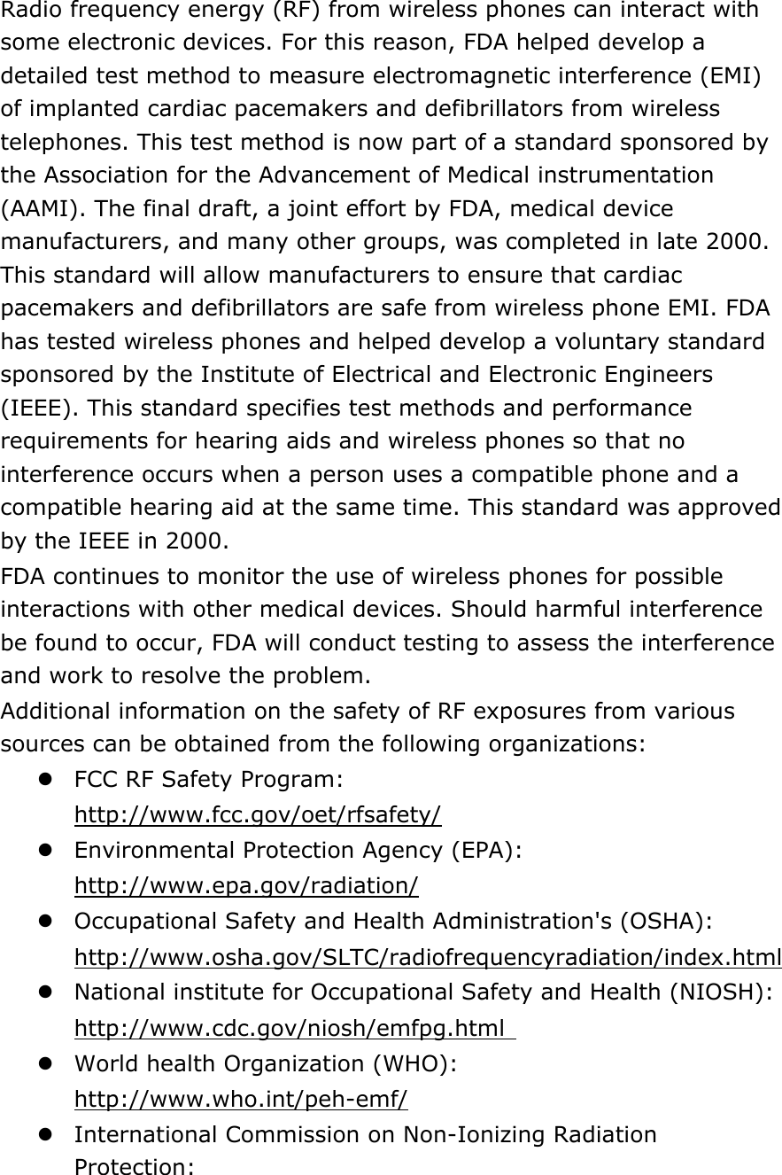 Radio frequency energy (RF) from wireless phones can interact with some electronic devices. For this reason, FDA helped develop a detailed test method to measure electromagnetic interference (EMI) of implanted cardiac pacemakers and defibrillators from wireless telephones. This test method is now part of a standard sponsored by the Association for the Advancement of Medical instrumentation (AAMI). The final draft, a joint effort by FDA, medical device manufacturers, and many other groups, was completed in late 2000. This standard will allow manufacturers to ensure that cardiac pacemakers and defibrillators are safe from wireless phone EMI. FDA has tested wireless phones and helped develop a voluntary standard sponsored by the Institute of Electrical and Electronic Engineers (IEEE). This standard specifies test methods and performance requirements for hearing aids and wireless phones so that no interference occurs when a person uses a compatible phone and a compatible hearing aid at the same time. This standard was approved by the IEEE in 2000. FDA continues to monitor the use of wireless phones for possible interactions with other medical devices. Should harmful interference be found to occur, FDA will conduct testing to assess the interference and work to resolve the problem. Additional information on the safety of RF exposures from various sources can be obtained from the following organizations:  FCC RF Safety Program:  http://www.fcc.gov/oet/rfsafety/  Environmental Protection Agency (EPA):  http://www.epa.gov/radiation/  Occupational Safety and Health Administration&apos;s (OSHA):         http://www.osha.gov/SLTC/radiofrequencyradiation/index.html  National institute for Occupational Safety and Health (NIOSH):  http://www.cdc.gov/niosh/emfpg.html   World health Organization (WHO):  http://www.who.int/peh-emf/  International Commission on Non-Ionizing Radiation Protection: 