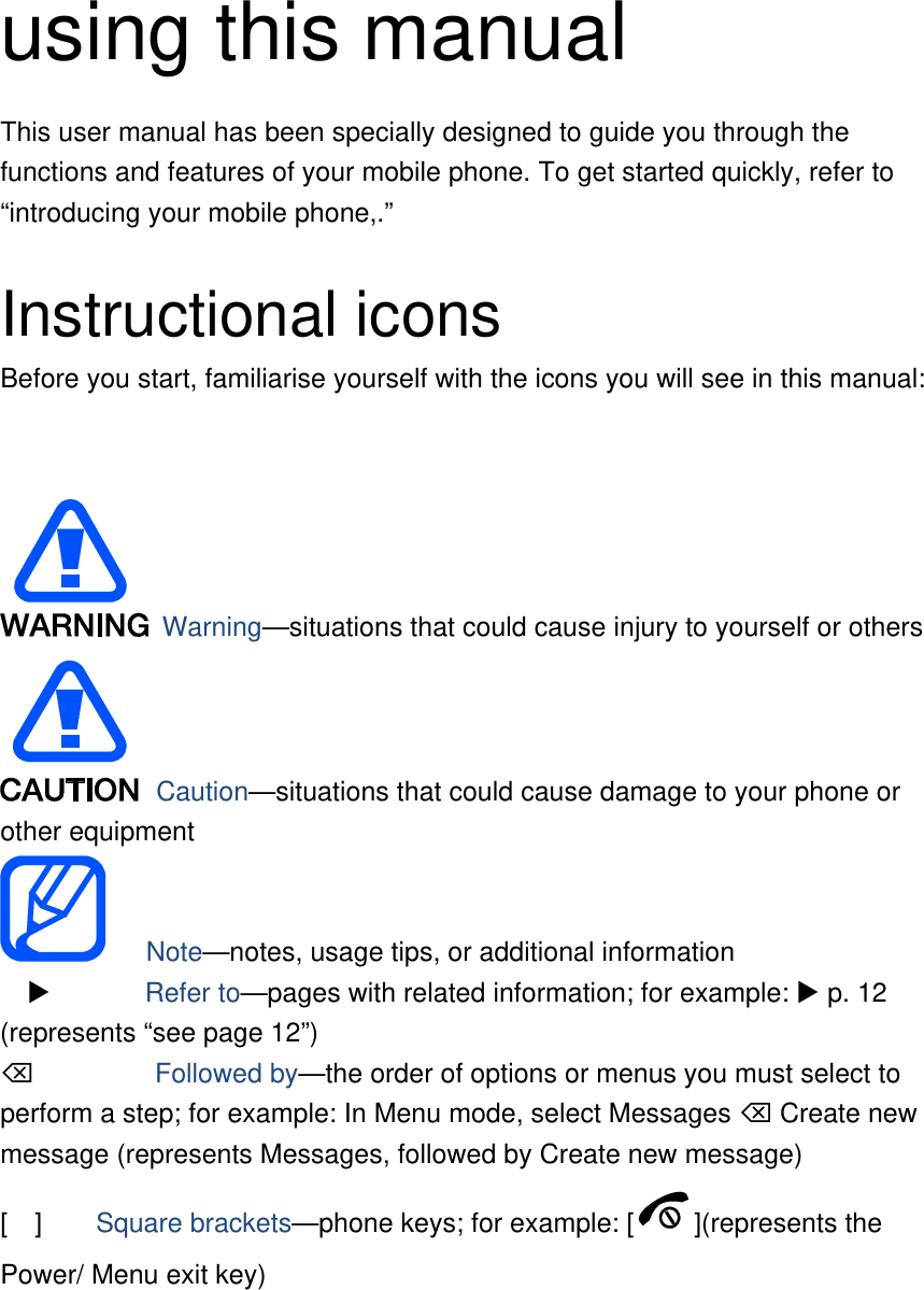    using this manual This user manual has been specially designed to guide you through the functions and features of your mobile phone. To get started quickly, refer to “introducing your mobile phone,.”  Instructional icons Before you start, familiarise yourself with the icons you will see in this manual:     Warning—situations that could cause injury to yourself or others  Caution—situations that could cause damage to your phone or other equipment    Note—notes, usage tips, or additional information          Refer to—pages with related information; for example:  p. 12 (represents “see page 12”)      Followed by—the order of options or menus you must select to perform a step; for example: In Menu mode, select Messages  Create new message (represents Messages, followed by Create new message) [  ]    Square brackets—phone keys; for example: [ ](represents the Power/ Menu exit key) 