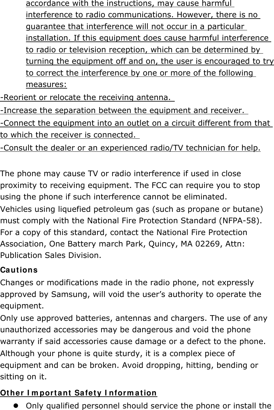 accordance with the instructions, may cause harmful interference to radio communications. However, there is no guarantee that interference will not occur in a particular installation. If this equipment does cause harmful interference to radio or television reception, which can be determined by turning the equipment off and on, the user is encouraged to try to correct the interference by one or more of the following measures: -Reorient or relocate the receiving antenna.   -Increase the separation between the equipment and receiver.   -Connect the equipment into an outlet on a circuit different from that to which the receiver is connected.   -Consult the dealer or an experienced radio/TV technician for help.  The phone may cause TV or radio interference if used in close proximity to receiving equipment. The FCC can require you to stop using the phone if such interference cannot be eliminated. Vehicles using liquefied petroleum gas (such as propane or butane) must comply with the National Fire Protection Standard (NFPA-58). For a copy of this standard, contact the National Fire Protection Association, One Battery march Park, Quincy, MA 02269, Attn: Publication Sales Division. Cautions Changes or modifications made in the radio phone, not expressly approved by Samsung, will void the user’s authority to operate the equipment. Only use approved batteries, antennas and chargers. The use of any unauthorized accessories may be dangerous and void the phone warranty if said accessories cause damage or a defect to the phone. Although your phone is quite sturdy, it is a complex piece of equipment and can be broken. Avoid dropping, hitting, bending or sitting on it. Other Important Safety Information  Only qualified personnel should service the phone or install the 