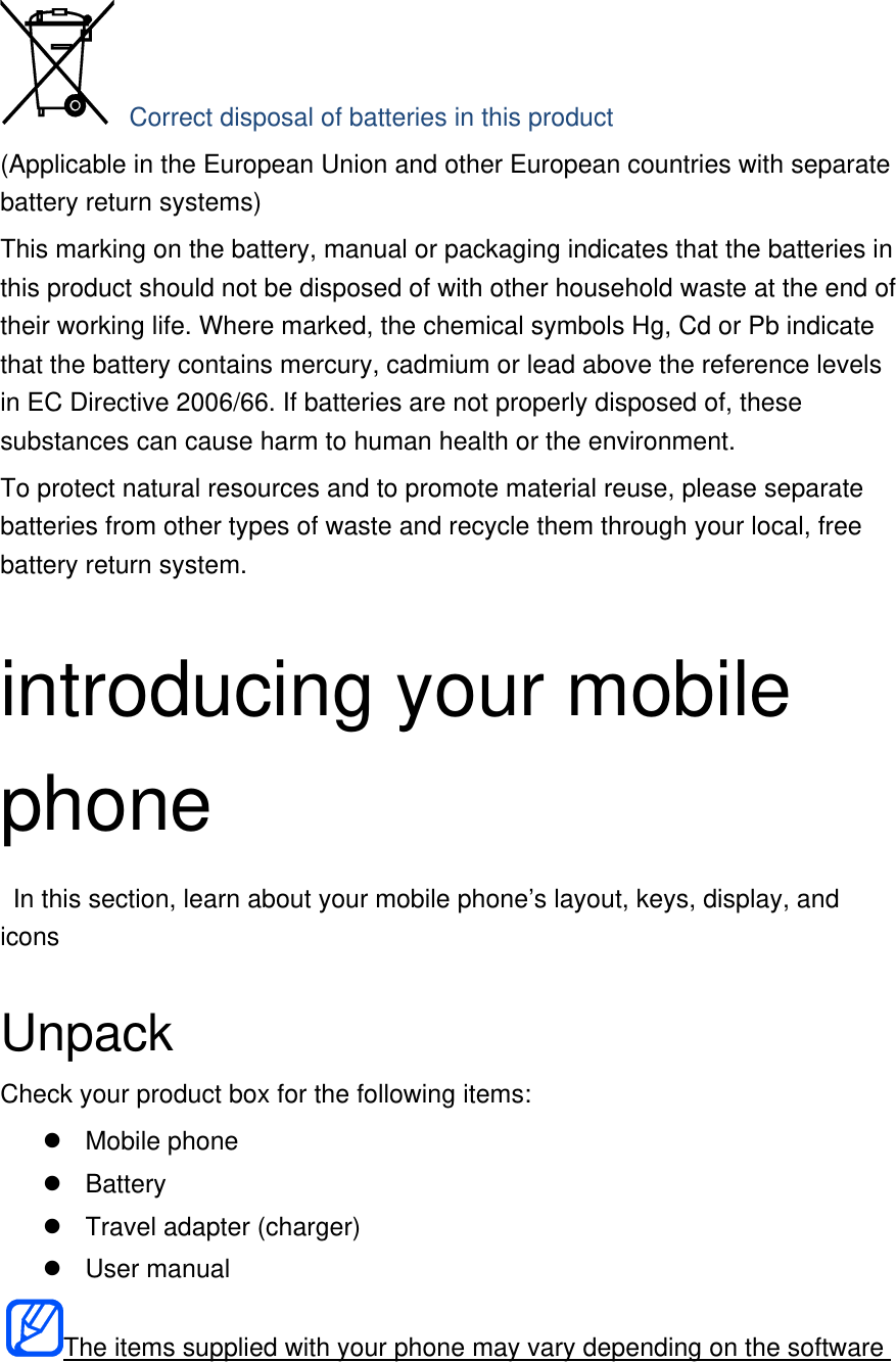  Correct disposal of batteries in this product (Applicable in the European Union and other European countries with separate battery return systems) This marking on the battery, manual or packaging indicates that the batteries in this product should not be disposed of with other household waste at the end of their working life. Where marked, the chemical symbols Hg, Cd or Pb indicate that the battery contains mercury, cadmium or lead above the reference levels in EC Directive 2006/66. If batteries are not properly disposed of, these substances can cause harm to human health or the environment. To protect natural resources and to promote material reuse, please separate batteries from other types of waste and recycle them through your local, free battery return system.  introducing your mobile phone   In this section, learn about your mobile phone’s layout, keys, display, and icons  Unpack Check your product box for the following items:  Mobile phone  Battery   Travel adapter (charger)  User manual The items supplied with your phone may vary depending on the software 