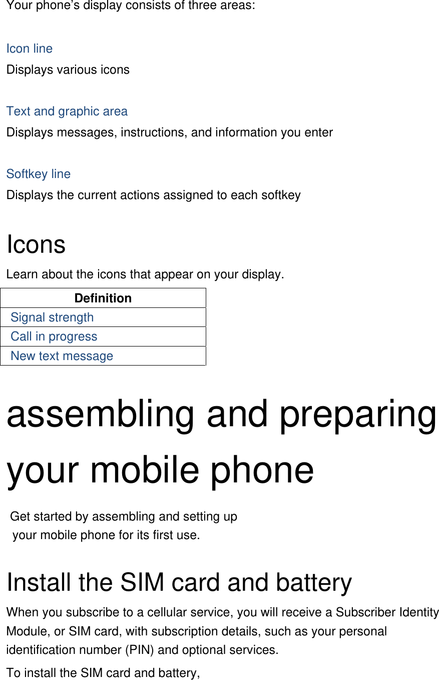 Your phone’s display consists of three areas:  Icon line Displays various icons  Text and graphic area Displays messages, instructions, and information you enter  Softkey line Displays the current actions assigned to each softkey  Icons Learn about the icons that appear on your display. Definition Signal strength Call in progress New text message  assembling and preparing your mobile phone    Get started by assembling and setting up     your mobile phone for its first use.  Install the SIM card and battery When you subscribe to a cellular service, you will receive a Subscriber Identity Module, or SIM card, with subscription details, such as your personal identification number (PIN) and optional services. To install the SIM card and battery, 
