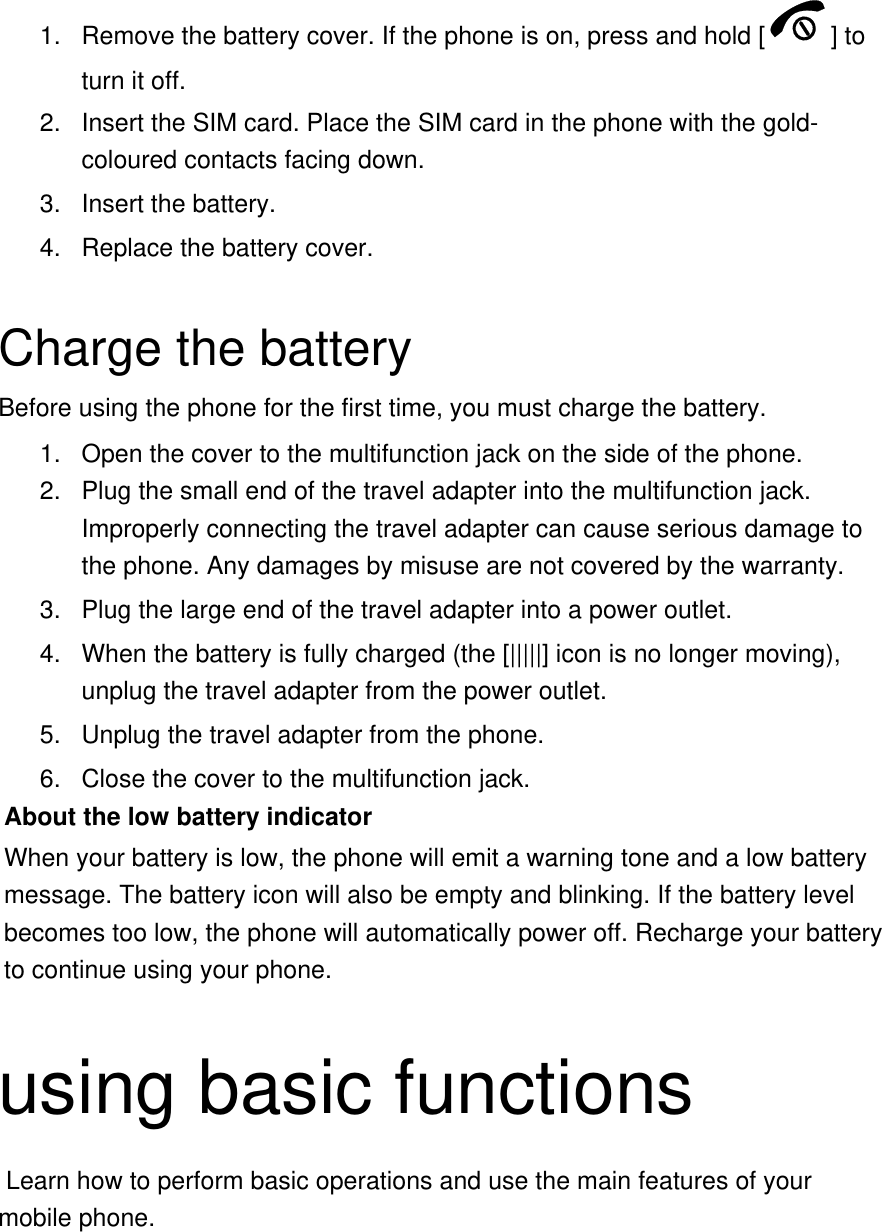 1.  Remove the battery cover. If the phone is on, press and hold [ ] to turn it off. 2.  Insert the SIM card. Place the SIM card in the phone with the gold-coloured contacts facing down. 3. Insert the battery. 4.  Replace the battery cover.  Charge the battery Before using the phone for the first time, you must charge the battery. 1.  Open the cover to the multifunction jack on the side of the phone. 2.  Plug the small end of the travel adapter into the multifunction jack. Improperly connecting the travel adapter can cause serious damage to the phone. Any damages by misuse are not covered by the warranty. 3.  Plug the large end of the travel adapter into a power outlet. 4.  When the battery is fully charged (the [|||||] icon is no longer moving), unplug the travel adapter from the power outlet. 5.  Unplug the travel adapter from the phone. 6.  Close the cover to the multifunction jack. About the low battery indicator When your battery is low, the phone will emit a warning tone and a low battery message. The battery icon will also be empty and blinking. If the battery level becomes too low, the phone will automatically power off. Recharge your battery to continue using your phone.  using basic functions  Learn how to perform basic operations and use the main features of your mobile phone.    