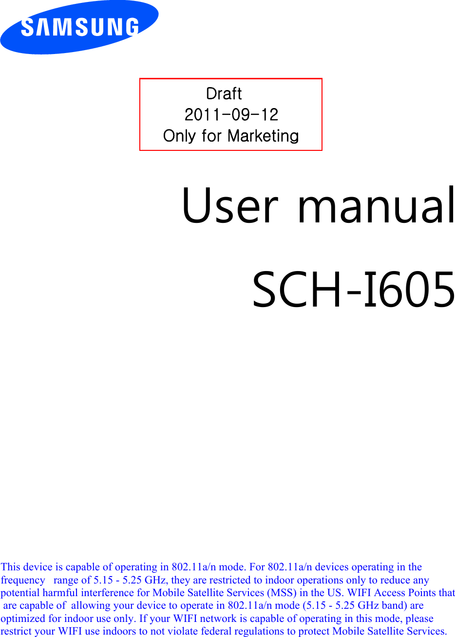          User manual SCH-I605                  Draft 2011-09-12Only for Marketing  This device is capable of operating in 802.11a/n mode. For 802.11a/n devices operating in the frequency   range of 5.15 - 5.25 GHz, they are restricted to indoor operations only to reduce any potential harmful interference for Mobile Satellite Services (MSS) in the US. WIFI Access Points that are capable of  allowing your device to operate in 802.11a/n mode (5.15 - 5.25 GHz band) are optimized for indoor use only. If your WIFI network is capable of operating in this mode, please restrict your WIFI use indoors to not violate federal regulations to protect Mobile Satellite Services.  