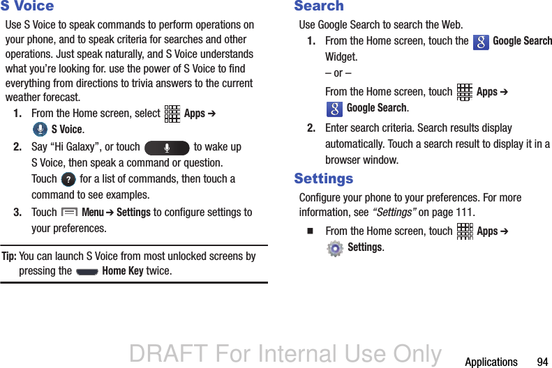 DRAFT For Internal Use OnlyApplications       94S VoiceUse S Voice to speak commands to perform operations on your phone, and to speak criteria for searches and other operations. Just speak naturally, and S Voice understands what you’re looking for. use the power of S Voice to find everything from directions to trivia answers to the current weather forecast.1. From the Home screen, select   Apps ➔  S Voice.2. Say “Hi Galaxy”, or touch   to wake up S Voice, then speak a command or question. Touch   for a list of commands, then touch a command to see examples.3. Touch  Menu ➔ Settings to configure settings to your preferences.Tip: You can launch S Voice from most unlocked screens by pressing the   Home Key twice.SearchUse Google Search to search the Web.1. From the Home screen, touch the   Google Search Widget. – or –From the Home screen, touch   Apps ➔  Google Search.2. Enter search criteria. Search results display automatically. Touch a search result to display it in a browser window.SettingsConfigure your phone to your preferences. For more information, see “Settings” on page 111.  From the Home screen, touch   Apps ➔  Settings. 