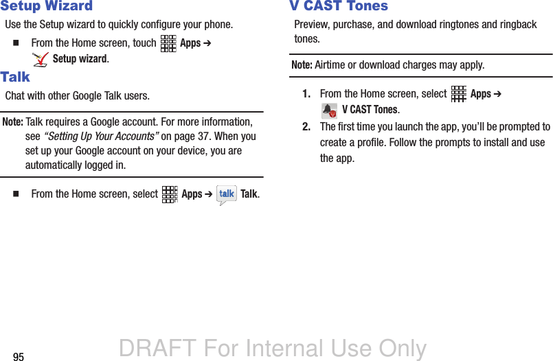 DRAFT For Internal Use Only95Setup WizardUse the Setup wizard to quickly configure your phone.   From the Home screen, touch   Apps ➔  Setup wizard.TalkChat with other Google Talk users.Note: Talk requires a Google account. For more information, see “Setting Up Your Accounts” on page 37. When you set up your Google account on your device, you are automatically logged in.   From the Home screen, select   Apps ➔  Talk. V CAST TonesPreview, purchase, and download ringtones and ringback tones.Note: Airtime or download charges may apply.1. From the Home screen, select   Apps ➔  V CAST Tones.2. The first time you launch the app, you’ll be prompted to create a profile. Follow the prompts to install and use the app.