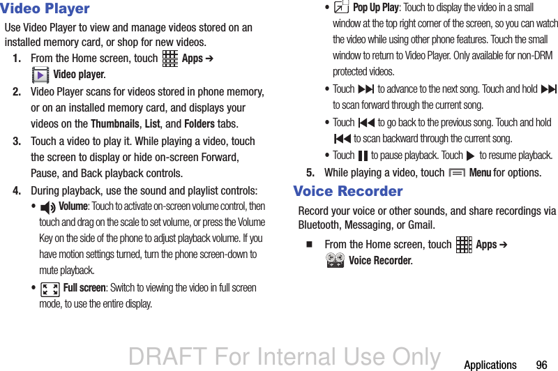 DRAFT For Internal Use OnlyApplications       96Video PlayerUse Video Player to view and manage videos stored on an installed memory card, or shop for new videos.1. From the Home screen, touch   Apps ➔  Video player.2. Video Player scans for videos stored in phone memory, or on an installed memory card, and displays your videos on the Thumbnails, List, and Folders tabs.3. Touch a video to play it. While playing a video, touch the screen to display or hide on-screen Forward, Pause, and Back playback controls.4. During playback, use the sound and playlist controls:• Volume: Touch to activate on-screen volume control, then touch and drag on the scale to set volume, or press the Volume Key on the side of the phone to adjust playback volume. If you have motion settings turned, turn the phone screen-down to mute playback.• Full screen: Switch to viewing the video in full screen mode, to use the entire display.• Pop Up Play: Touch to display the video in a small window at the top right corner of the screen, so you can watch the video while using other phone features. Touch the small window to return to Video Player. Only available for non-DRM protected videos.•Touch   to advance to the next song. Touch and hold   to scan forward through the current song.•Touch   to go back to the previous song. Touch and hold  to scan backward through the current song.•Touch   to pause playback. Touch   to resume playback.5. While playing a video, touch  Menu for options.Voice RecorderRecord your voice or other sounds, and share recordings via Bluetooth, Messaging, or Gmail.  From the Home screen, touch   Apps ➔  Voice Recorder.