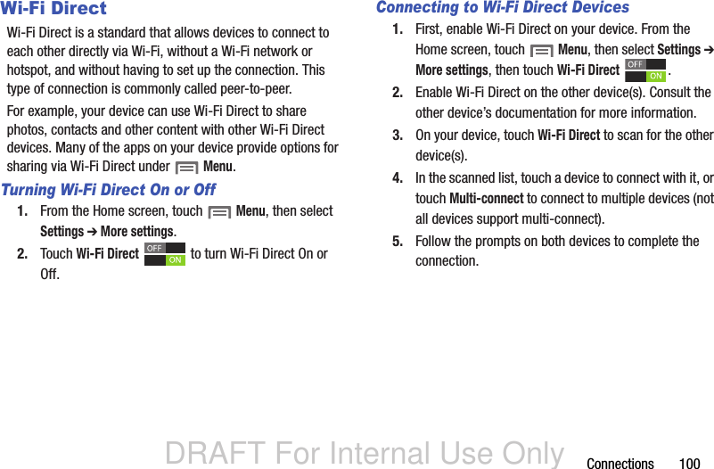 DRAFT For Internal Use OnlyConnections       100Wi-Fi DirectWi-Fi Direct is a standard that allows devices to connect to each other directly via Wi-Fi, without a Wi-Fi network or hotspot, and without having to set up the connection. This type of connection is commonly called peer-to-peer.For example, your device can use Wi-Fi Direct to share photos, contacts and other content with other Wi-Fi Direct devices. Many of the apps on your device provide options for sharing via Wi-Fi Direct under  Menu.Turning Wi-Fi Direct On or Off1. From the Home screen, touch  Menu, then select Settings ➔ More settings.2. Touch Wi-Fi Direct   to turn Wi-Fi Direct On or Off.Connecting to Wi-Fi Direct Devices1. First, enable Wi-Fi Direct on your device. From the Home screen, touch  Menu, then select Settings ➔ More settings, then touch Wi-Fi Direct .2. Enable Wi-Fi Direct on the other device(s). Consult the other device’s documentation for more information.3. On your device, touch Wi-Fi Direct to scan for the other device(s). 4. In the scanned list, touch a device to connect with it, or touch Multi-connect to connect to multiple devices (not all devices support multi-connect).5. Follow the prompts on both devices to complete the connection.