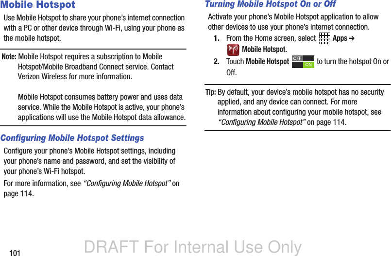 DRAFT For Internal Use Only101Mobile HotspotUse Mobile Hotspot to share your phone’s internet connection with a PC or other device through Wi-Fi, using your phone as the mobile hotspot.Note: Mobile Hotspot requires a subscription to Mobile Hotspot/Mobile Broadband Connect service. Contact Verizon Wireless for more information.Mobile Hotspot consumes battery power and uses data service. While the Mobile Hotspot is active, your phone’s applications will use the Mobile Hotspot data allowance.Configuring Mobile Hotspot SettingsConfigure your phone’s Mobile Hotspot settings, including your phone’s name and password, and set the visibility of your phone’s Wi-Fi hotspot. For more information, see “Configuring Mobile Hotspot” on page 114.Turning Mobile Hotspot On or OffActivate your phone’s Mobile Hotspot application to allow other devices to use your phone’s internet connection.1. From the Home screen, select   Apps ➔  Mobile Hotspot.2. Touch Mobile Hotspot   to turn the hotspot On or Off.Tip: By default, your device’s mobile hotspot has no security applied, and any device can connect. For more information about configuring your mobile hotspot, see “Configuring Mobile Hotspot” on page 114.