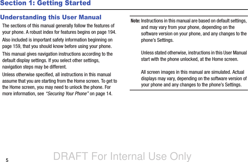 DRAFT For Internal Use Only5Section 1: Getting StartedUnderstanding this User ManualThe sections of this manual generally follow the features of your phone. A robust index for features begins on page 194.Also included is important safety information beginning on page 159, that you should know before using your phone.This manual gives navigation instructions according to the default display settings. If you select other settings, navigation steps may be different.Unless otherwise specified, all instructions in this manual assume that you are starting from the Home screen. To get to the Home screen, you may need to unlock the phone. For more information, see “Securing Your Phone” on page 14.Note: Instructions in this manual are based on default settings, and may vary from your phone, depending on the software version on your phone, and any changes to the phone’s Settings.Unless stated otherwise, instructions in this User Manual start with the phone unlocked, at the Home screen.All screen images in this manual are simulated. Actual displays may vary, depending on the software version of your phone and any changes to the phone’s Settings.