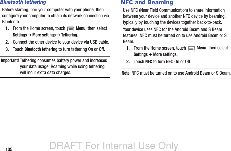 DRAFT For Internal Use Only105Bluetooth tetheringBefore starting, pair your computer with your phone, then configure your computer to obtain its network connection via Bluetooth.1. From the Home screen, touch  Menu, then select Settings ➔ More settings ➔ Tethering.2. Connect the other device to your device via USB cable.3. Touch Bluetooth tethering to turn tethering On or Off.Important! Tethering consumes battery power and increases your data usage. Roaming while using tethering will incur extra data charges.NFC and BeamingUse NFC (Near Field Communication) to share information between your device and another NFC device by beaming, typically by touching the devices together back-to-back.Your device uses NFC for the Android Beam and S Beam features. NFC must be turned on to use Android Beam or S Beam.1. From the Home screen, touch  Menu, then select Settings ➔ More settings.2. Touch NFC to turn NFC On or Off.Note: NFC must be turned on to use Android Beam or S Beam.
