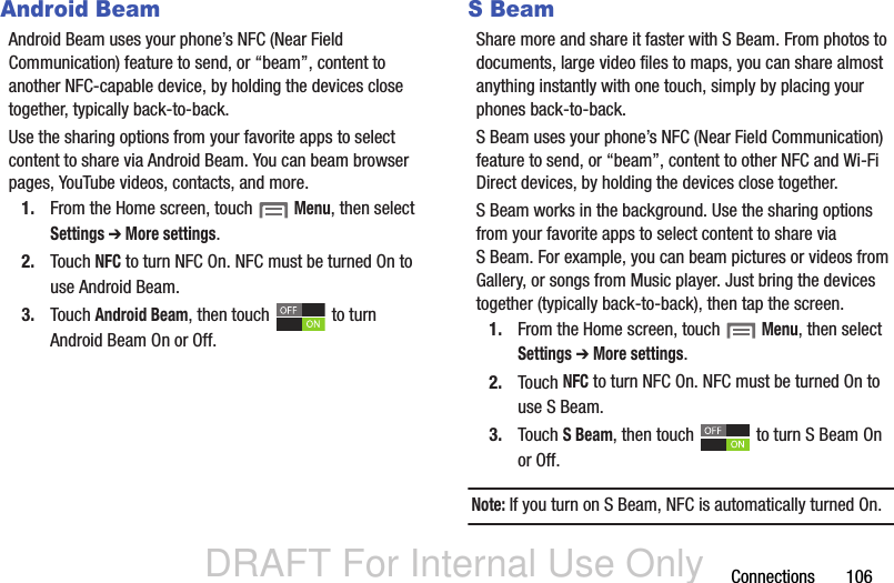 DRAFT For Internal Use OnlyConnections       106Android BeamAndroid Beam uses your phone’s NFC (Near Field Communication) feature to send, or “beam”, content to another NFC-capable device, by holding the devices close together, typically back-to-back.Use the sharing options from your favorite apps to select content to share via Android Beam. You can beam browser pages, YouTube videos, contacts, and more.1. From the Home screen, touch  Menu, then select Settings ➔ More settings.2. Touch NFC to turn NFC On. NFC must be turned On to use Android Beam.3. Touch Android Beam, then touch   to turn Android Beam On or Off.S BeamShare more and share it faster with S Beam. From photos to documents, large video files to maps, you can share almost anything instantly with one touch, simply by placing your phones back-to-back.S Beam uses your phone’s NFC (Near Field Communication) feature to send, or “beam”, content to other NFC and Wi-Fi Direct devices, by holding the devices close together. S Beam works in the background. Use the sharing options from your favorite apps to select content to share via S Beam. For example, you can beam pictures or videos from Gallery, or songs from Music player. Just bring the devices together (typically back-to-back), then tap the screen.1. From the Home screen, touch  Menu, then select Settings ➔ More settings.2. Touch NFC to turn NFC On. NFC must be turned On to use S Beam.3. Touch S Beam, then touch   to turn S Beam On or Off. Note: If you turn on S Beam, NFC is automatically turned On.