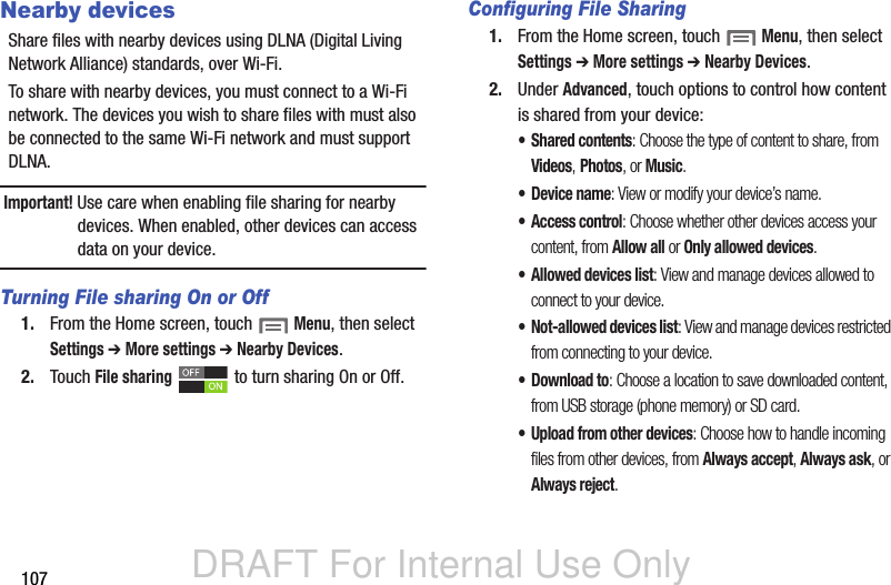 DRAFT For Internal Use Only107Nearby devicesShare files with nearby devices using DLNA (Digital Living Network Alliance) standards, over Wi-Fi.To share with nearby devices, you must connect to a Wi-Fi network. The devices you wish to share files with must also be connected to the same Wi-Fi network and must support DLNA.Important! Use care when enabling file sharing for nearby devices. When enabled, other devices can access data on your device.Turning File sharing On or Off1. From the Home screen, touch  Menu, then select Settings ➔ More settings ➔ Nearby Devices.2. Touch File sharing   to turn sharing On or Off.Configuring File Sharing1. From the Home screen, touch  Menu, then select Settings ➔ More settings ➔ Nearby Devices.2. Under Advanced, touch options to control how content is shared from your device:• Shared contents: Choose the type of content to share, from Videos, Photos, or Music.• Device name: View or modify your device’s name.• Access control: Choose whether other devices access your content, from Allow all or Only allowed devices.• Allowed devices list: View and manage devices allowed to connect to your device.• Not-allowed devices list: View and manage devices restricted from connecting to your device.•Download to: Choose a location to save downloaded content, from USB storage (phone memory) or SD card.• Upload from other devices: Choose how to handle incoming files from other devices, from Always accept, Always ask, or Always reject.