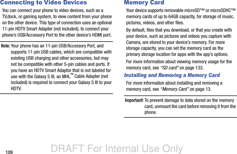 DRAFT For Internal Use Only109Connecting to Video DevicesYou can connect your phone to video devices, such as a TV,dock, or gaming system, to view content from your phone on the other device. This type of connection uses an optional 11-pin HDTV Smart Adapter (not included), to connect your phone’s USB/Accessory Port to the other device’s HDMI port.Note: Your phone has an 11-pin USB/Accessory Port, and supports 11-pin USB cables, which are compatible with existing USB charging and other accessories, but may not be compatible with other 5-pin cables and ports. If you have an HDTV Smart Adaptor that is not labeled for use with the Galaxy S III, an MHL™ Cable Adapter (not included) is required to connect your Galaxy S III to your HDTV.Memory CardYour device supports removable microSD™ or microSDHC™ memory cards of up to 64GB capacity, for storage of music, pictures, videos, and other files.By default, files that you download, or that you create with your device, such as pictures and videos you capture with Camera, are stored to your device’s memory. For more storage capacity, you can set the memory card as the primary storage location for apps with the app’s options.For more information about viewing memory usage for the memory card, see “SD card” on page 133.Installing and Removing a Memory CardFor more information about installing and removing a memory card, see “Memory Card” on page 13.Important! To prevent damage to data stored on the memory card, unmount the card before removing it from the phone.