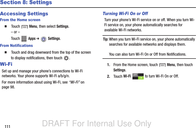 DRAFT For Internal Use Only111Section 8: SettingsAccessing SettingsFrom the Home screen  Touch  Menu, then select Settings.– or –Touch  Apps ➔  Settings. From Notifications  Touch and drag downward from the top of the screen to display notifications, then touch  .Wi-FiSet up and manage your phone’s connections to Wi-Fi networks. Your phone supports Wi-Fi a/b/g/n.For more information about using Wi-Fi, see “Wi-Fi” on page 98.Turning Wi-Fi On or OffTurn your phone’s Wi-Fi service on or off. When you turn Wi-Fi service on, your phone automatically searches for available Wi-Fi networks.Tip: When you turn Wi-Fi service on, your phone automatically searches for available networks and displays them.You can also turn Wi-Fi On or Off from Notifications.1. From the Home screen, touch  Menu, then touch Settings. 2. Touch Wi-Fi   to turn Wi-Fi On or Off.