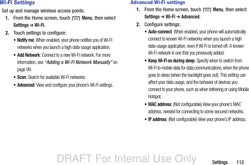 DRAFT For Internal Use OnlySettings       112Wi-Fi SettingsSet up and manage wireless access points.1. From the Home screen, touch  Menu, then select Settings ➔ Wi-Fi. 2. Touch settings to configure:•Notify me: When enabled, your phone notifies you of Wi-Fi networks when you launch a high data-usage application.•Add Network: Connect to a new Wi-Fi network. For more information, see “Adding a Wi-Fi Network Manually” on page 99. •Scan: Search for available Wi-Fi networks.• Advanced: View and configure your phone’s Wi-Fi settings.Advanced Wi-Fi settings1. From the Home screen, touch  Menu, then select Settings ➔ Wi-Fi ➔ Advanced.2. Configure settings:• Auto-connect: When enabled, your phone will automatically connect to known Wi-Fi networks when you launch a high data-usage application, even if Wi-Fi is turned off. A known Wi-Fi network is one that you previously added.• Keep Wi-Fi on during sleep: Specify when to switch from Wi-Fi to mobile data for data communications, when the phone goes to sleep (when the backlight goes out). This setting can affect your data usage, and the behavior of devices you connect to your phone, such as when tethering or using Mobile Hotspot.•MAC address: (Not configurable) View your phone’s MAC address, needed for connecting to some secured networks.•IP address: (Not configurable) View your phone’s IP address.