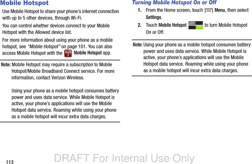 DRAFT For Internal Use Only113Mobile HotspotUse Mobile Hotspot to share your phone’s internet connection with up to 5 other devices, through Wi-Fi. You can control whether devices connect to your Mobile Hotspot with the Allowed device list.For more information about using your phone as a mobile hotspot, see “Mobile Hotspot” on page 101. You can also access Mobile Hotspot with the   Mobile Hotspot app.Note: Mobile Hotspot may require a subscription to Mobile Hotspot/Mobile Broadband Connect service. For more information, contact Verizon Wireless.Using your phone as a mobile hotspot consumes battery power and uses data service. While Mobile Hotspot is active, your phone’s applications will use the Mobile Hotspot data service. Roaming while using your phone as a mobile hotspot will incur extra data charges.Turning Mobile Hotspot On or Off1. From the Home screen, touch  Menu, then select Settings.2. Touch Mobile Hotspot   to turn Mobile Hotspot On or Off.Note: Using your phone as a mobile hotspot consumes battery power and uses data service. While Mobile Hotspot is active, your phone’s applications will use the Mobile Hotspot data service. Roaming while using your phone as a mobile hotspot will incur extra data charges.