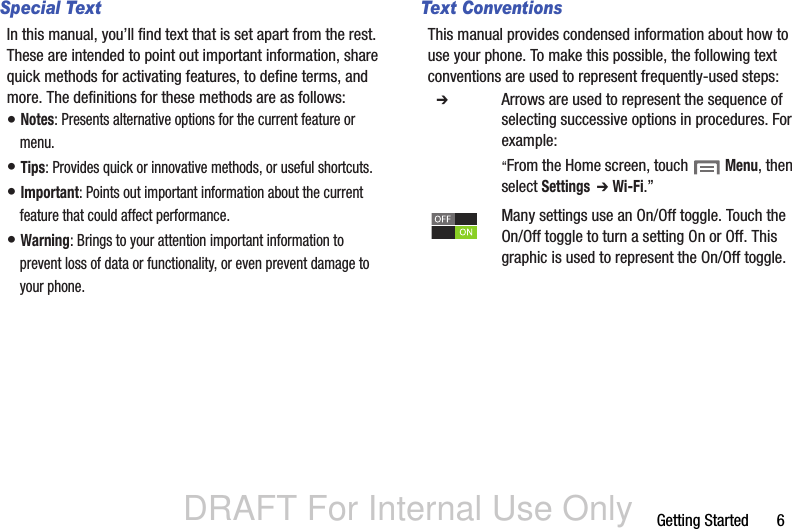 DRAFT For Internal Use OnlyGetting Started       6Special TextIn this manual, you’ll find text that is set apart from the rest. These are intended to point out important information, share quick methods for activating features, to define terms, and more. The definitions for these methods are as follows:• Notes: Presents alternative options for the current feature or menu.• Tips: Provides quick or innovative methods, or useful shortcuts.• Important: Points out important information about the current feature that could affect performance.• Warning: Brings to your attention important information to prevent loss of data or functionality, or even prevent damage to your phone.Text ConventionsThis manual provides condensed information about how to use your phone. To make this possible, the following text conventions are used to represent frequently-used steps:  ➔ Arrows are used to represent the sequence of selecting successive options in procedures. For example:“From the Home screen, touch  Menu, then select Settings  ➔ Wi-Fi.”Many settings use an On/Off toggle. Touch the On/Off toggle to turn a setting On or Off. This  graphic is used to represent the On/Off toggle.