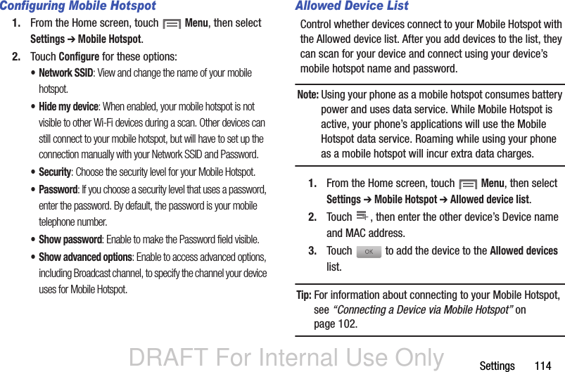 DRAFT For Internal Use OnlySettings       114Configuring Mobile Hotspot1. From the Home screen, touch  Menu, then select Settings ➔ Mobile Hotspot.2. Touch Configure for these options:• Network SSID: View and change the name of your mobile hotspot.• Hide my device: When enabled, your mobile hotspot is not visible to other Wi-Fi devices during a scan. Other devices can still connect to your mobile hotspot, but will have to set up the connection manually with your Network SSID and Password.•Security: Choose the security level for your Mobile Hotspot.•Password: If you choose a security level that uses a password, enter the password. By default, the password is your mobile telephone number.• Show password: Enable to make the Password field visible.• Show advanced options: Enable to access advanced options, including Broadcast channel, to specify the channel your device uses for Mobile Hotspot.Allowed Device ListControl whether devices connect to your Mobile Hotspot with the Allowed device list. After you add devices to the list, they can scan for your device and connect using your device’s mobile hotspot name and password.Note: Using your phone as a mobile hotspot consumes battery power and uses data service. While Mobile Hotspot is active, your phone’s applications will use the Mobile Hotspot data service. Roaming while using your phone as a mobile hotspot will incur extra data charges.1. From the Home screen, touch  Menu, then select Settings ➔ Mobile Hotspot ➔ Allowed device list.2. Touch  , then enter the other device’s Device name and MAC address.3. Touch  to add the device to the Allowed devices list.Tip: For information about connecting to your Mobile Hotspot, see “Connecting a Device via Mobile Hotspot” on page 102.++