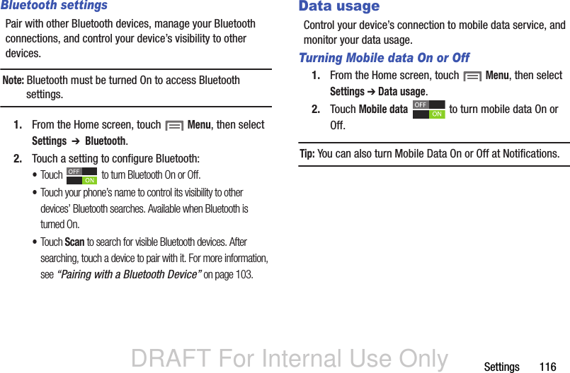 DRAFT For Internal Use OnlySettings       116Bluetooth settingsPair with other Bluetooth devices, manage your Bluetooth connections, and control your device’s visibility to other devices.Note: Bluetooth must be turned On to access Bluetooth settings.1. From the Home screen, touch  Menu, then select Settings  ➔  Bluetooth.2. Touch a setting to configure Bluetooth:•Touch  to turn Bluetooth On or Off.•Touch your phone’s name to control its visibility to other devices’ Bluetooth searches. Available when Bluetooth is turned On.•Touch Scan to search for visible Bluetooth devices. After searching, touch a device to pair with it. For more information, see “Pairing with a Bluetooth Device” on page 103.Data usageControl your device’s connection to mobile data service, and monitor your data usage.Turning Mobile data On or Off1. From the Home screen, touch  Menu, then select Settings ➔ Data usage.2. Touch Mobile data   to turn mobile data On or Off.Tip: You can also turn Mobile Data On or Off at Notifications.