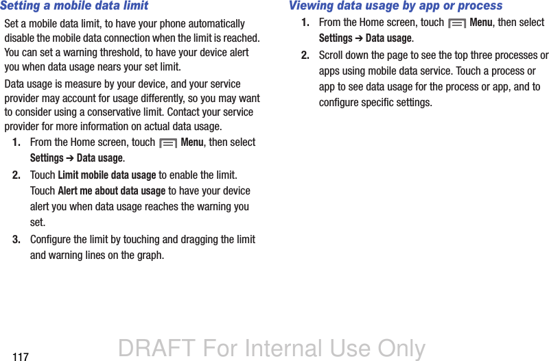 DRAFT For Internal Use Only117Setting a mobile data limitSet a mobile data limit, to have your phone automatically disable the mobile data connection when the limit is reached. You can set a warning threshold, to have your device alert you when data usage nears your set limit.Data usage is measure by your device, and your service provider may account for usage differently, so you may want to consider using a conservative limit. Contact your service provider for more information on actual data usage.1. From the Home screen, touch  Menu, then select Settings ➔ Data usage.2. Touch Limit mobile data usage to enable the limit. Touch Alert me about data usage to have your device alert you when data usage reaches the warning you set.3. Configure the limit by touching and dragging the limit and warning lines on the graph.Viewing data usage by app or process1. From the Home screen, touch  Menu, then select Settings ➔ Data usage.2. Scroll down the page to see the top three processes or apps using mobile data service. Touch a process or app to see data usage for the process or app, and to configure specific settings. 