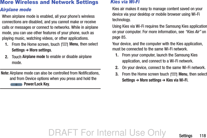 DRAFT For Internal Use OnlySettings       118More Wireless and Network SettingsAirplane modeWhen airplane mode is enabled, all your phone’s wireless connections are disabled, and you cannot make or receive calls or messages or connect to networks. While in airplane mode, you can use other features of your phone, such as playing music, watching videos, or other applications.1. From the Home screen, touch  Menu, then select Settings ➔ More settings.2. Touch Airplane mode to enable or disable airplane mode.Note: Airplane mode can also be controlled from Notifications, and from Device options when you press and hold the  Power/Lock Key.Kies via Wi-FiKies air makes it easy to manage content saved on your device via your desktop or mobile browser using Wi-Fi technology. Using Kies via Wi-Fi requires the Samsung Kies application on your computer. For more information, see “Kies Air” on page 85.Your device, and the computer with the Kies application, must be connected to the same Wi-Fi network.1. From your computer, launch the Samsung Kies application, and connect to a Wi-Fi network.2. On your device, connect to the same Wi-Fi network.3. From the Home screen touch  Menu, then select Settings ➔ More settings ➔ Kies via Wi-Fi.