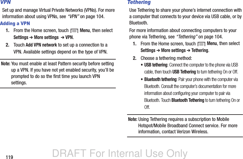 DRAFT For Internal Use Only119VPNSet up and manage Virtual Private Networks (VPNs). For more information about using VPNs, see “VPN” on page 104.Adding a VPN1. From the Home screen, touch  Menu, then select Settings ➔ More settings  ➔ VPN.2. Touch Add VPN network to set up a connection to a VPN. Available settings depend on the type of VPN.Note: You must enable at least Pattern security before setting up a VPN. If you have not yet enabled security, you’ll be prompted to do so the first time you launch VPN settings.TetheringUse Tethering to share your phone’s internet connection with a computer that connects to your device via USB cable, or by Bluetooth.For more information about connecting computers to your phone via Tethering, see “Tethering” on page 104.1. From the Home screen, touch  Menu, then select Settings ➔ More settings ➔ Tethering.2. Choose a tethering method:• USB tethering: Connect the computer to the phone via USB cable, then touch USB Tethering to turn tethering On or Off.• Bluetooth tethering: Pair your phone with the computer via Bluetooth. Consult the computer’s documentation for more information about configuring your computer to pair via Bluetooth. Touch Bluetooth Tethering to turn tethering On or Off. Note: Using Tethering requires a subscription to Mobile Hotspot/Mobile Broadband Connect service. For more information, contact Verizon Wireless.