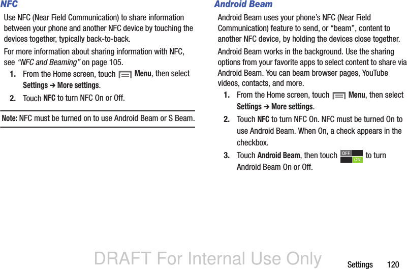 DRAFT For Internal Use OnlySettings       120NFCUse NFC (Near Field Communication) to share information between your phone and another NFC device by touching the devices together, typically back-to-back.For more information about sharing information with NFC, see “NFC and Beaming” on page 105.1. From the Home screen, touch  Menu, then select Settings ➔ More settings.2. Touch NFC to turn NFC On or Off.Note: NFC must be turned on to use Android Beam or S Beam.Android BeamAndroid Beam uses your phone’s NFC (Near Field Communication) feature to send, or “beam”, content to another NFC device, by holding the devices close together. Android Beam works in the background. Use the sharing options from your favorite apps to select content to share via Android Beam. You can beam browser pages, YouTube videos, contacts, and more.1. From the Home screen, touch  Menu, then select Settings ➔ More settings.2. Touch NFC to turn NFC On. NFC must be turned On to use Android Beam. When On, a check appears in the checkbox.3. Touch Android Beam, then touch   to turn Android Beam On or Off.