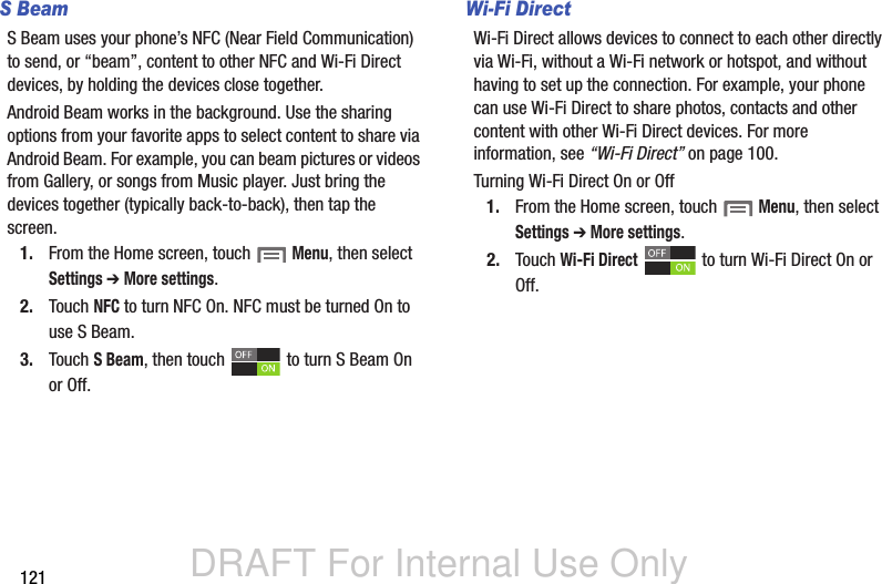 DRAFT For Internal Use Only121S BeamS Beam uses your phone’s NFC (Near Field Communication) to send, or “beam”, content to other NFC and Wi-Fi Direct devices, by holding the devices close together. Android Beam works in the background. Use the sharing options from your favorite apps to select content to share via Android Beam. For example, you can beam pictures or videos from Gallery, or songs from Music player. Just bring the devices together (typically back-to-back), then tap the screen.1. From the Home screen, touch  Menu, then select Settings ➔ More settings.2. Touch NFC to turn NFC On. NFC must be turned On to use S Beam.3. Touch S Beam, then touch   to turn S Beam On or Off.Wi-Fi DirectWi-Fi Direct allows devices to connect to each other directly via Wi-Fi, without a Wi-Fi network or hotspot, and without having to set up the connection. For example, your phone can use Wi-Fi Direct to share photos, contacts and other content with other Wi-Fi Direct devices. For more information, see “Wi-Fi Direct” on page 100.Turning Wi-Fi Direct On or Off1. From the Home screen, touch  Menu, then select Settings ➔ More settings.2. Touch Wi-Fi Direct   to turn Wi-Fi Direct On or Off.