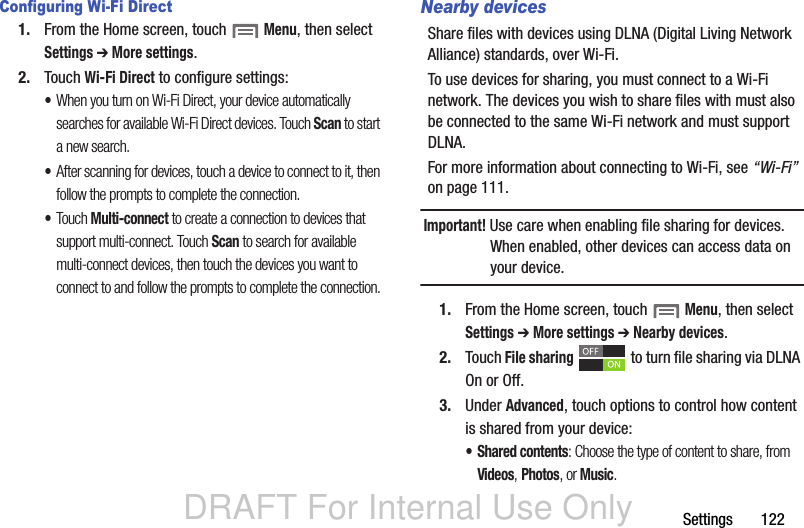 DRAFT For Internal Use OnlySettings       122Configuring Wi-Fi Direct1. From the Home screen, touch  Menu, then select Settings ➔ More settings.2. Touch Wi-Fi Direct to configure settings:•When you turn on Wi-Fi Direct, your device automatically searches for available Wi-Fi Direct devices. Touch Scan to start a new search.•After scanning for devices, touch a device to connect to it, then follow the prompts to complete the connection.•Touch Multi-connect to create a connection to devices that support multi-connect. Touch Scan to search for available multi-connect devices, then touch the devices you want to connect to and follow the prompts to complete the connection.Nearby devicesShare files with devices using DLNA (Digital Living Network Alliance) standards, over Wi-Fi.To use devices for sharing, you must connect to a Wi-Fi network. The devices you wish to share files with must also be connected to the same Wi-Fi network and must support DLNA.For more information about connecting to Wi-Fi, see “Wi-Fi” on page 111.Important! Use care when enabling file sharing for devices. When enabled, other devices can access data on your device.1. From the Home screen, touch  Menu, then select Settings ➔ More settings ➔ Nearby devices.2. Touch File sharing   to turn file sharing via DLNA On or Off.3. Under Advanced, touch options to control how content is shared from your device:• Shared contents: Choose the type of content to share, from Videos, Photos, or Music.