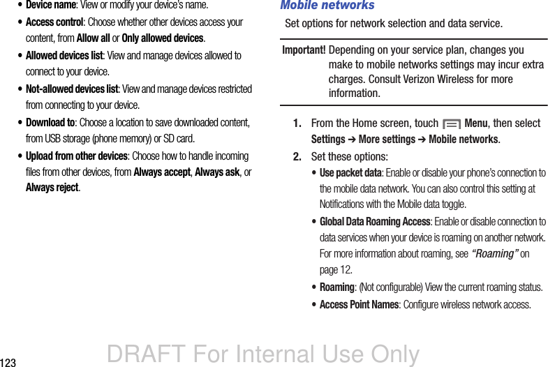 DRAFT For Internal Use Only123• Device name: View or modify your device’s name.• Access control: Choose whether other devices access your content, from Allow all or Only allowed devices.• Allowed devices list: View and manage devices allowed to connect to your device.• Not-allowed devices list: View and manage devices restricted from connecting to your device.•Download to: Choose a location to save downloaded content, from USB storage (phone memory) or SD card.• Upload from other devices: Choose how to handle incoming files from other devices, from Always accept, Always ask, or Always reject.Mobile networksSet options for network selection and data service.Important! Depending on your service plan, changes you make to mobile networks settings may incur extra charges. Consult Verizon Wireless for more information.1. From the Home screen, touch  Menu, then select Settings ➔ More settings ➔ Mobile networks.2. Set these options:• Use packet data: Enable or disable your phone’s connection to the mobile data network. You can also control this setting at Notifications with the Mobile data toggle.• Global Data Roaming Access: Enable or disable connection to data services when your device is roaming on another network. For more information about roaming, see “Roaming” on page 12.•Roaming: (Not configurable) View the current roaming status.• Access Point Names: Configure wireless network access.