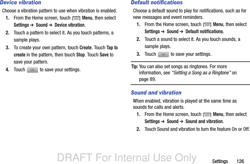 DRAFT For Internal Use OnlySettings       126Device vibrationChoose a vibration pattern to use when vibration is enabled.1. From the Home screen, touch  Menu, then select Settings ➔  Sound ➔  Device vibration.2. Touch a pattern to select it. As you touch patterns, a sample plays.3. To create your own pattern, touch Create. Touch Tap to create in the pattern, then touch Stop. Touch Save to save your pattern.4. Touch   to save your settings.Default notificationsChoose a default sound to play for notifications, such as for new messages and event reminders.1. From the Home screen, touch  Menu, then select Settings ➔  Sound ➔  Default notifications.2. Touch a sound to select it. As you touch sounds, a sample plays.3. Touch   to save your settings.Tip: You can also set songs as ringtones. For more information, see “Setting a Song as a Ringtone” on page 89.Sound and vibrationWhen enabled, vibration is played at the same time as sounds for calls and alerts.1. From the Home screen, touch  Menu, then select Settings ➔  Sound ➔  Sound and vibration.2. Touch Sound and vibration to turn the feature On or Off.