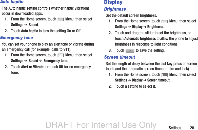 DRAFT For Internal Use OnlySettings       128Auto hapticThe Auto haptic setting controls whether haptic vibrations occur in downloaded apps.1. From the Home screen, touch  Menu, then select Settings ➔  Sound.2. Touch Auto haptic to turn the setting On or Off.Emergency toneYou can set your phone to play an alert tone or vibrate during an emergency call (for example, calls to 911).1. From the Home screen, touch  Menu, then select Settings ➔  Sound ➔  Emergency tone.2. Touch Alert or Vibrate, or touch Off for no emergency tone.DisplayBrightnessSet the default screen brightness.1. From the Home screen, touch  Menu, then select Settings ➔ Display ➔ Brightness.2. Touch and drag the slider to set the brightness, or touch Automatic brightness to allow the phone to adjust brightness in response to light conditions.3. Touch   to save the setting.Screen timeoutSet the length of delay between the last key press or screen touch and the automatic screen timeout (dim and lock).1. From the Home screen, touch  Menu, then select Settings ➔ Display ➔ Screen timeout.2. Touch a setting to select it.