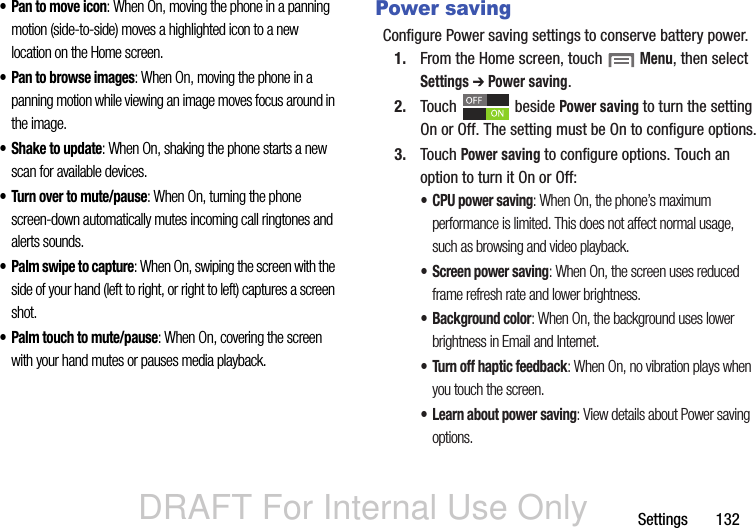 DRAFT For Internal Use OnlySettings       132• Pan to move icon: When On, moving the phone in a panning motion (side-to-side) moves a highlighted icon to a new location on the Home screen.• Pan to browse images: When On, moving the phone in a panning motion while viewing an image moves focus around in the image.• Shake to update: When On, shaking the phone starts a new scan for available devices.• Turn over to mute/pause: When On, turning the phone screen-down automatically mutes incoming call ringtones and alerts sounds.•Palm swipe to capture: When On, swiping the screen with the side of your hand (left to right, or right to left) captures a screen shot.• Palm touch to mute/pause: When On, covering the screen with your hand mutes or pauses media playback.Power savingConfigure Power saving settings to conserve battery power.1. From the Home screen, touch  Menu, then select Settings ➔ Power saving.2. Touch  beside Power saving to turn the setting On or Off. The setting must be On to configure options.3. Touch Power saving to configure options. Touch an option to turn it On or Off:• CPU power saving: When On, the phone’s maximum performance is limited. This does not affect normal usage, such as browsing and video playback.• Screen power saving: When On, the screen uses reduced frame refresh rate and lower brightness.• Background color: When On, the background uses lower brightness in Email and Internet.• Turn off haptic feedback: When On, no vibration plays when you touch the screen.• Learn about power saving: View details about Power saving options.