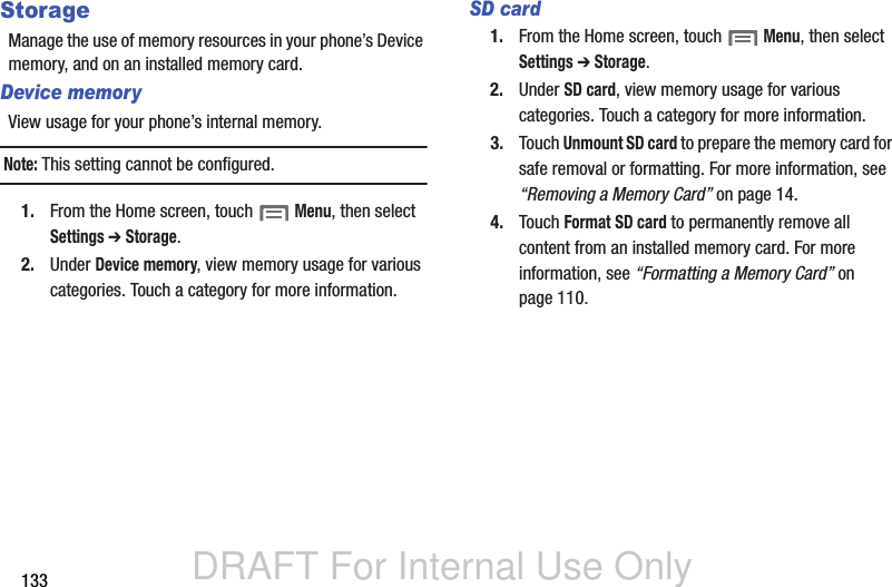 DRAFT For Internal Use Only133StorageManage the use of memory resources in your phone’s Device memory, and on an installed memory card.Device memoryView usage for your phone’s internal memory.Note: This setting cannot be configured.1. From the Home screen, touch  Menu, then select Settings ➔ Storage.2. Under Device memory, view memory usage for various categories. Touch a category for more information.SD card1. From the Home screen, touch  Menu, then select Settings ➔ Storage.2. Under SD card, view memory usage for various categories. Touch a category for more information.3. Touch Unmount SD card to prepare the memory card for safe removal or formatting. For more information, see “Removing a Memory Card” on page 14.4. Touch Format SD card to permanently remove all content from an installed memory card. For more information, see “Formatting a Memory Card” on page 110.