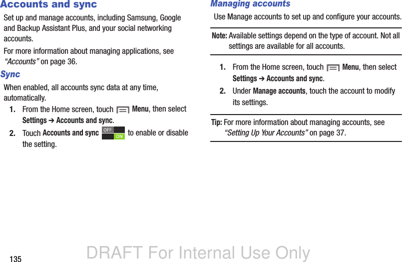 DRAFT For Internal Use Only135Accounts and syncSet up and manage accounts, including Samsung, Google and Backup Assistant Plus, and your social networking accounts.For more information about managing applications, see “Accounts” on page 36.Sync When enabled, all accounts sync data at any time, automatically.1. From the Home screen, touch  Menu, then select Settings ➔ Accounts and sync.2. Touch Accounts and sync   to enable or disable the setting.Managing accountsUse Manage accounts to set up and configure your accounts.Note: Available settings depend on the type of account. Not all settings are available for all accounts.1. From the Home screen, touch  Menu, then select Settings ➔ Accounts and sync.2. Under Manage accounts, touch the account to modify its settings.Tip: For more information about managing accounts, see “Setting Up Your Accounts” on page 37.