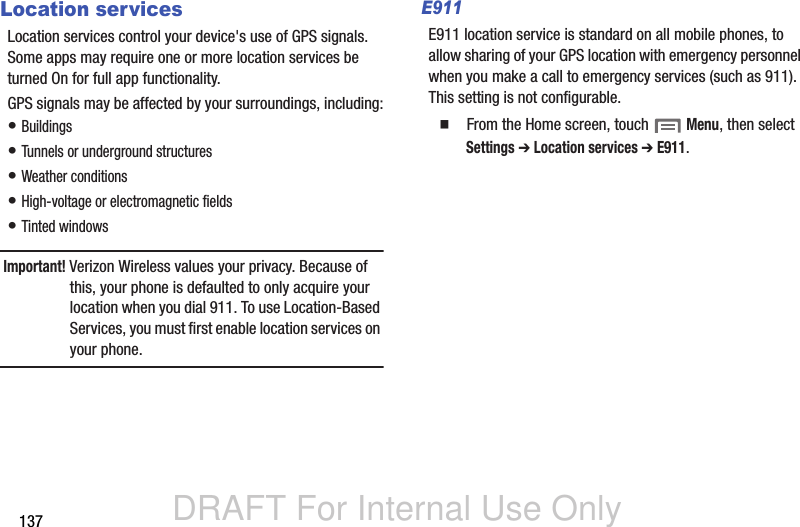 DRAFT For Internal Use Only137Location servicesLocation services control your device&apos;s use of GPS signals. Some apps may require one or more location services be turned On for full app functionality.GPS signals may be affected by your surroundings, including:• Buildings• Tunnels or underground structures• Weather conditions• High-voltage or electromagnetic fields• Tinted windowsImportant! Verizon Wireless values your privacy. Because of this, your phone is defaulted to only acquire your location when you dial 911. To use Location-Based Services, you must first enable location services on your phone.E911E911 location service is standard on all mobile phones, to allow sharing of your GPS location with emergency personnel when you make a call to emergency services (such as 911). This setting is not configurable.  From the Home screen, touch  Menu, then select Settings ➔ Location services ➔ E911.