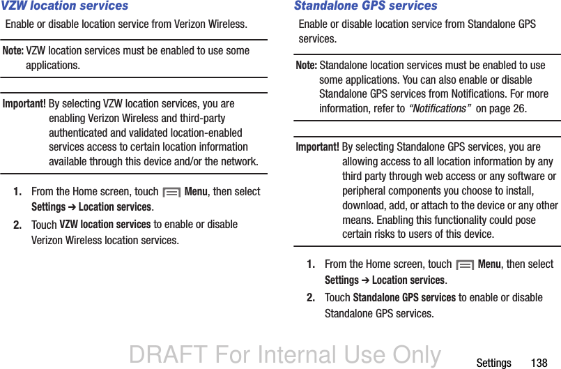 DRAFT For Internal Use OnlySettings       138VZW location servicesEnable or disable location service from Verizon Wireless.Note: VZW location services must be enabled to use some applications.Important! By selecting VZW location services, you are enabling Verizon Wireless and third-party authenticated and validated location-enabled services access to certain location information available through this device and/or the network.1. From the Home screen, touch  Menu, then select Settings ➔ Location services.2. Touch VZW location services to enable or disable Verizon Wireless location services.Standalone GPS servicesEnable or disable location service from Standalone GPS services. Note: Standalone location services must be enabled to use some applications. You can also enable or disable Standalone GPS services from Notifications. For more information, refer to “Notifications”  on page 26.Important! By selecting Standalone GPS services, you are allowing access to all location information by any third party through web access or any software or peripheral components you choose to install, download, add, or attach to the device or any other means. Enabling this functionality could pose certain risks to users of this device.1. From the Home screen, touch  Menu, then select Settings ➔ Location services.2. Touch Standalone GPS services to enable or disable Standalone GPS services.