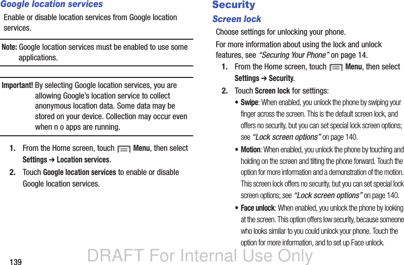 DRAFT For Internal Use Only139Google location servicesEnable or disable location services from Google location services. Note: Google location services must be enabled to use some applications.Important! By selecting Google location services, you are allowing Google’s location service to collect anonymous location data. Some data may be stored on your device. Collection may occur even when n o apps are running.1. From the Home screen, touch  Menu, then select Settings ➔ Location services.2. Touch Google location services to enable or disable Google location services.SecurityScreen lockChoose settings for unlocking your phone. For more information about using the lock and unlock features, see “Securing Your Phone” on page 14.1. From the Home screen, touch  Menu, then select Settings ➔ Security.2. Touch Screen lock for settings:•Swipe: When enabled, you unlock the phone by swiping your finger across the screen. This is the default screen lock, and offers no security, but you can set special lock screen options; see “Lock screen options” on page 140.•Motion: When enabled, you unlock the phone by touching and holding on the screen and tilting the phone forward. Touch the option for more information and a demonstration of the motion. This screen lock offers no security, but you can set special lock screen options; see “Lock screen options” on page 140.• Face unlock: When enabled, you unlock the phone by looking at the screen. This option offers low security, because someone who looks similar to you could unlock your phone. Touch the option for more information, and to set up Face unlock.