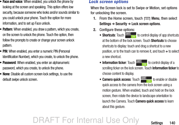 DRAFT For Internal Use OnlySettings       140• Face and voice: When enabled, you unlock the phone by looking at the screen and speaking. This option offers low security, because someone who looks and/or sounds similar to you could unlock your phone. Touch the option for more information, and to set up Face unlock.• Pattern: When enabled, you draw a pattern, which you create, on the screen to unlock the phone. Touch the option, then follow the prompts to create or change your screen unlock pattern.•PIN: When enabled, you enter a numeric PIN (Personal Identification Number), which you create, to unlock the phone.•Password: When enabled, you enter an alphanumeric password, which you create, to unlock the phone.•None: Disable all custom screen lock settings, to use the default swipe unlock screen.Lock screen optionsWhen the Screen lock is set to Swipe or Motion, set options for unlocking the screen.1. From the Home screen, touch  Menu, then select Settings ➔ Security ➔ Lock screen options.2. Configure these options:•Shortcuts: Touch   to control display of app shortcuts at the bottom of the lock screen. Touch Shortcuts to choose shortcuts to display: touch and drag a shortcut to a new position, or to the trash can to remove it, and touch + to select a new shortcut.• Information ticker: Touch   to control display of a scrolling ticker on the lock screen. Touch Information ticker to choose content to display.• Camera quick access: Touch   to enable or disable quick access to the camera from the lock screen using a motion gesture. When enabled, touch and hold on the lock screen, then rotate the device to landscape orientation to launch the Camera. Touch Camera quick access to learn about this gesture.