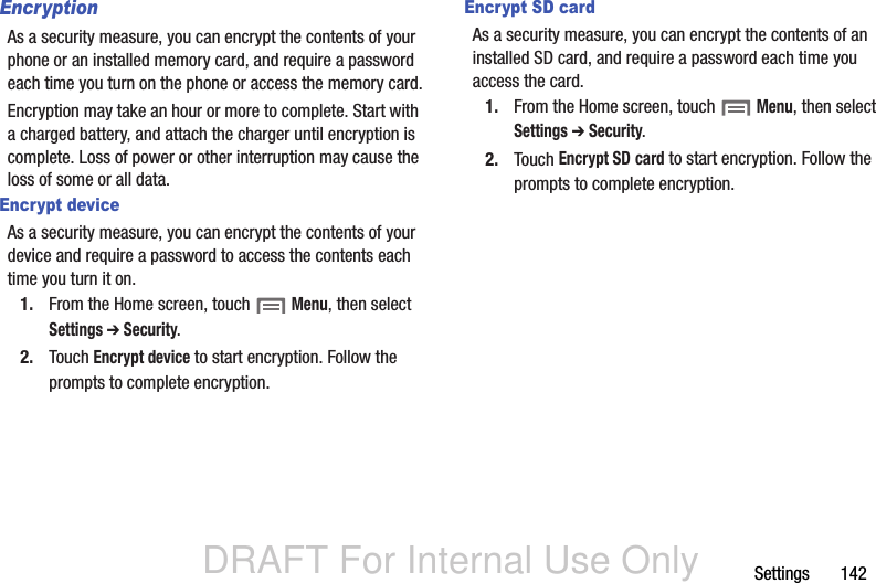 DRAFT For Internal Use OnlySettings       142EncryptionAs a security measure, you can encrypt the contents of your phone or an installed memory card, and require a password each time you turn on the phone or access the memory card.Encryption may take an hour or more to complete. Start with a charged battery, and attach the charger until encryption is complete. Loss of power or other interruption may cause the loss of some or all data.Encrypt deviceAs a security measure, you can encrypt the contents of your device and require a password to access the contents each time you turn it on.1. From the Home screen, touch  Menu, then select Settings ➔ Security.2. Touch Encrypt device to start encryption. Follow the prompts to complete encryption.Encrypt SD cardAs a security measure, you can encrypt the contents of an installed SD card, and require a password each time you access the card.1. From the Home screen, touch  Menu, then select Settings ➔ Security.2. Touch Encrypt SD card to start encryption. Follow the prompts to complete encryption.