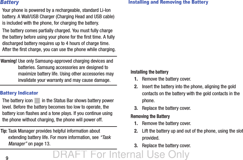 DRAFT For Internal Use Only9BatteryYour phone is powered by a rechargeable, standard Li-Ion battery. A Wall/USB Charger (Charging Head and USB cable) is included with the phone, for charging the battery. The battery comes partially charged. You must fully charge the battery before using your phone for the first time. A fully discharged battery requires up to 4 hours of charge time. After the first charge, you can use the phone while charging.Warning! Use only Samsung-approved charging devices and batteries. Samsung accessories are designed to maximize battery life. Using other accessories may invalidate your warranty and may cause damage.Battery IndicatorThe battery icon   in the Status Bar shows battery power level. Before the battery becomes too low to operate, the battery icon flashes and a tone plays. If you continue using the phone without charging, the phone will power off.Tip: Task Manager provides helpful information about extending battery life. For more information, see “Task Manager” on page 13.Installing and Removing the BatteryInstalling the battery1. Remove the battery cover.2. Insert the battery into the phone, aligning the gold contacts on the battery with the gold contacts in the phone.3. Replace the battery cover.Removing the Battery1. Remove the battery cover. 2. Lift the battery up and out of the phone, using the slot provided.3. Replace the battery cover.