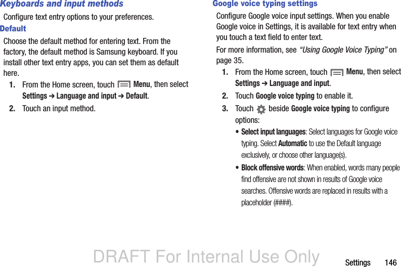 DRAFT For Internal Use OnlySettings       146Keyboards and input methodsConfigure text entry options to your preferences.DefaultChoose the default method for entering text. From the factory, the default method is Samsung keyboard. If you install other text entry apps, you can set them as default here.1. From the Home screen, touch  Menu, then select Settings ➔ Language and input ➔ Default.2. Touch an input method.Google voice typing settingsConfigure Google voice input settings. When you enable Google voice in Settings, it is available for text entry when you touch a text field to enter text.For more information, see “Using Google Voice Typing” on page 35.1. From the Home screen, touch  Menu, then select Settings ➔ Language and input.2. Touch Google voice typing to enable it.3. Touch  beside Google voice typing to configure options:• Select input languages: Select languages for Google voice typing. Select Automatic to use the Default language exclusively, or choose other language(s).• Block offensive words: When enabled, words many people find offensive are not shown in results of Google voice searches. Offensive words are replaced in results with a placeholder (####).